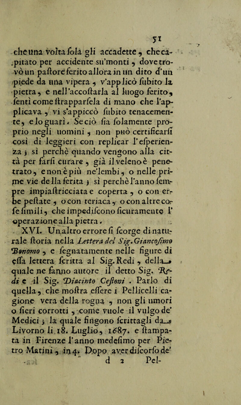 yi che una Volta fola gli accadette , che ca¬ ntato per accidente sii’monti , dovetro- voiin pallore ferito allora in un dito d'tm piede da uria vipera , v applicò fubito la pietra, e nel] accollarla al luogo ferito, ■ lenti come llrapparfela di mano che Pap- plicava , vi s’appiccò fubito tenacemen¬ te 5 e io guati « Se ciò fia fidamente pro¬ prio negli uomini , non può certificarli così di leggieri con replicar f efperien- za ì si perchp quando vengono alla cit¬ tà per farli curare , già il velenoè pene¬ trato, enonèpiù neMembi, o nelle pri¬ me vie de Ila ferita $ sì perchè fanno lenir pre impiaflricciata e coperta , o con er¬ be peliate , ocon teriaca, o con altre co- fe limili, che impedirono Adiramento P operazione alla pietra r XVI. Un altro errore fi Icorge di natu¬ rale lloria nella Lettera del Sig. Gìancojìmo *B&nomo , e fegnatamente nelle figure di offa lettera fcritta al Sig. Redi , della—» quale ne fanno autore il detto Sig. dì e il Sig. Giacinto Cejìom . Parlo di quella r che inoltra elfere i Pelliccili ca¬ gione vera della rogna , non gli umori o fieri corrotti , come vuole il vulgo de’ Medici > la: quale fingono fcrittagli da_4» Livorno li 18. Luglio, 1^87. e {lampa- ta in Firenze f anno medefimo per Pier tro Marini , in 4. Uopo aver diìcorfo de* ~ d 2 Pel-