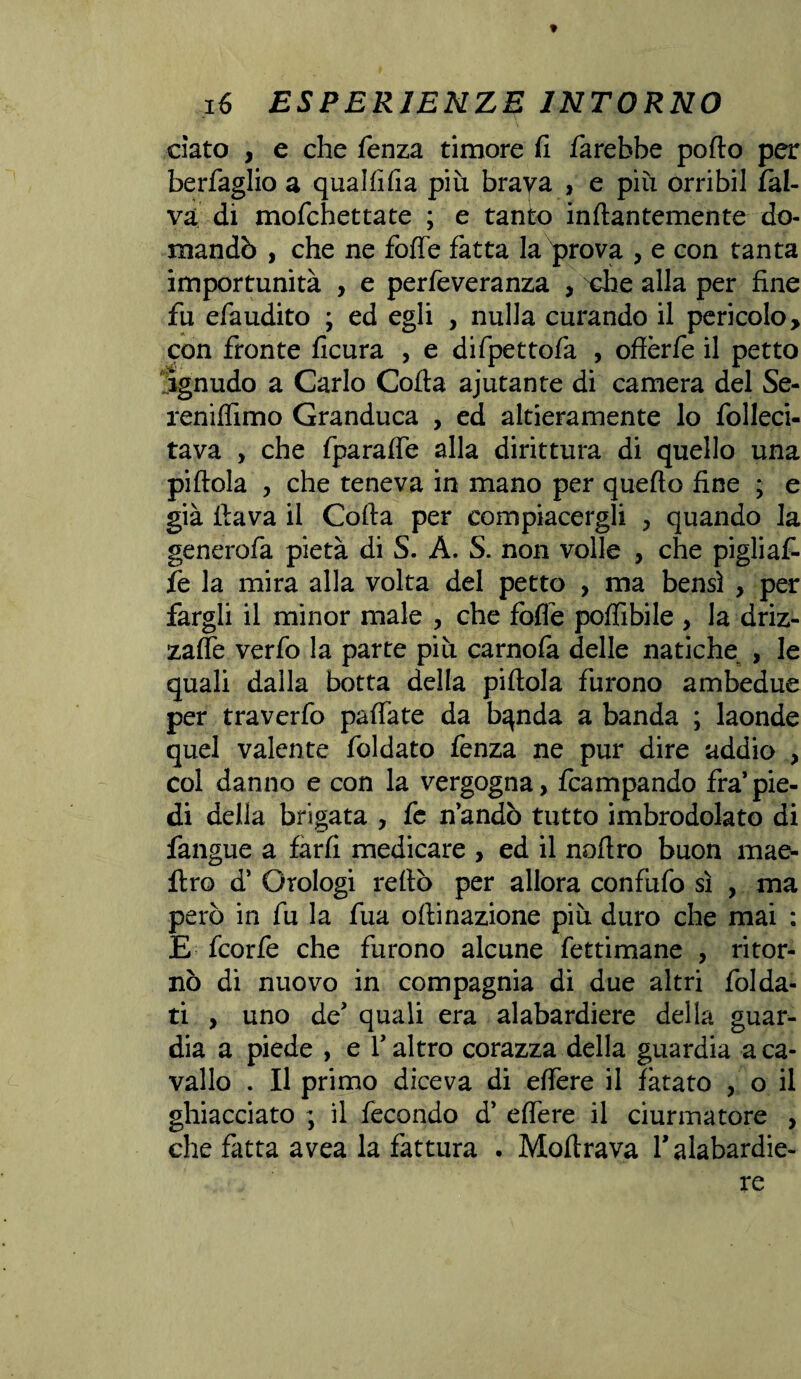 ciato , e che fenza timore fi farebbe porto per berfaglio a qualfifia più braya , e più orribil fàl- va di mofchettate ; e tanto inftantemente do¬ mandò , che ne forte fatta la prova , e con tanta importunità , e perfeveranza , xhe alla per fine fu efaudito ; ed egli , nulla curando il pericolo, con fronte ficura , e difpettofa , offèrfe il petto ignudo a Carlo Corta ajutante di camera del Se- reniflimo Granduca , ed altieramente lo folleci- tava , che fparafle alla dirittura di quello una pillola , che teneva in mano per quello fine ; e già llava il Colla per compiacergli , quando la generofa pietà di S. A. S. non volle , che pigliaf- fe la mira alla volta del petto , ma bensì , per fargli il minor male , che forte polfibile , la driz¬ zale verfo la parte più carnofa delle natiche , le quali dalla botta della pillola furono ambedue per traverfo palfate da bqnda a banda ; laonde quel valente foldato fenza ne pur dire addio , col danno e con la vergogna, fcampando fra’ pie¬ di della brigata , fe n’andò tutto imbrodolato di fangue a farli medicare , ed il nortro buon mae- flro d’ Orologi reftò per allora confilo sì , ma però in fu la fua ollinazione più duro che mai : E fcorfe che furono alcune fettimane , ritor¬ nò di nuovo in compagnia di due altri folda- ti , uno de? quali era alabardiere della guar¬ dia a piede , e V altro corazza della guardia a ca¬ vallo . Il primo diceva di ertere il fatato , o il ghiacciato ; il fecondo d* ertere il ciurmatore , che fatta avea la fattura . Mortrava Y alabardie¬ re