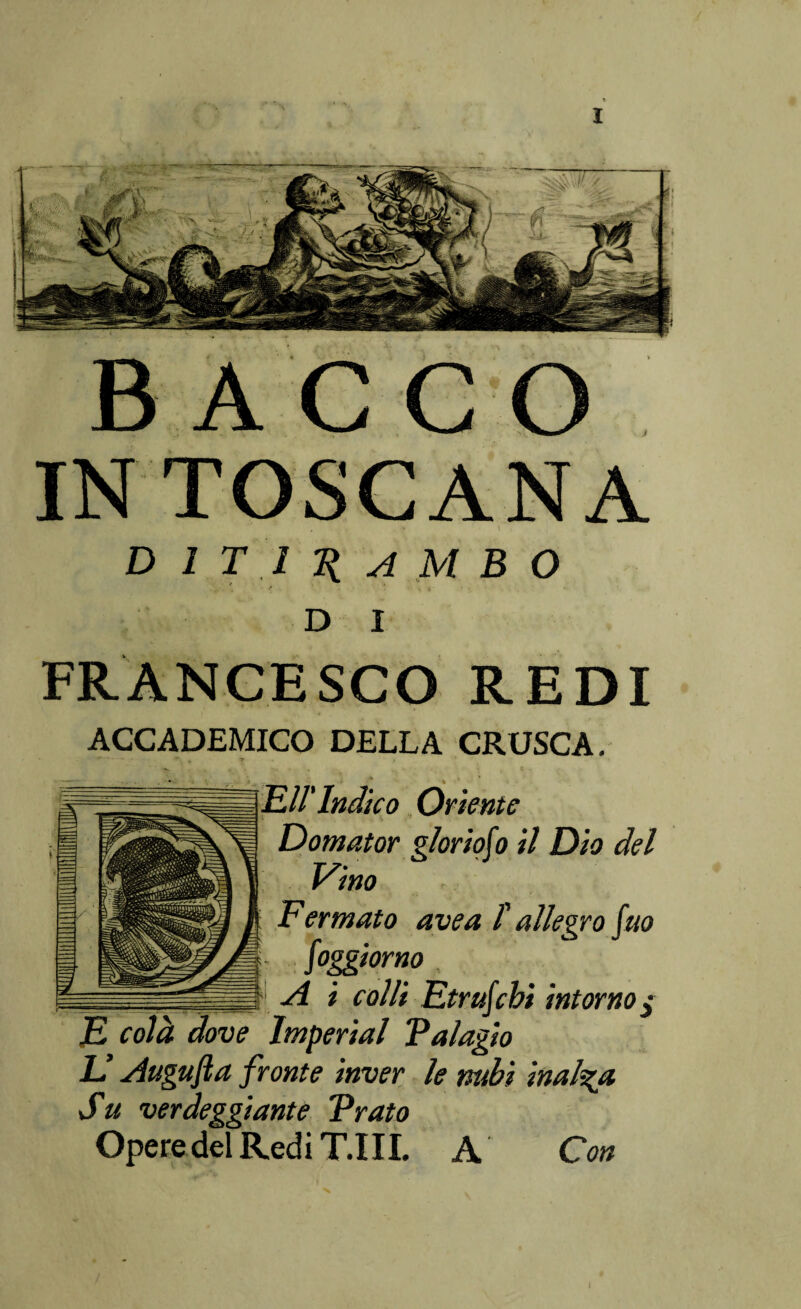 » \ ditirambo D I FRANCESCO REDI ACCADEMICO DELLA CRUSCA. Eli'Indico Oriente Domator p/oriofo il Dio del Vino Fermato ave a t allegro fuo foggi or no __ A i colli Etrufcbi intorno$ E colà dove Imperiai Palagio LI Augufta fronte inver le nubi inalba Su verdeggiante Prato Opere del Redi T.I IL A Con 1