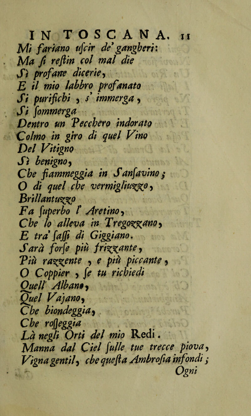 Mi [ariano uff ir de’ gangheri'. Ma ft reftìn col mal die Sì profane dicerie, E il mio labbro profanato Si parifichi , / immerga, Si fommerga Dentro un Beccherò indorato fioimo in giro di quel Vino Del Vitigno Sì benigno. Che fiammeggia in Sanfavinoj O di quel che vermiglialo. Brillantalo Fa fuperbo /’ Aretino, Che lo alleva in Fregavano, E tra' faffi di Giggiano. Sarà forfè più frisante, Tiù radente , e più piccante, O Coppier , fe tu richiedi Quell' Alban», Quel Va’]ano. Che biondeggia. Che rojjeggia . \ Là negli Orti del mio Redi. Manna dal Ciel falle tue trecce piova Vigna gentil, cbe quefia Ambrofia infondi Ogni