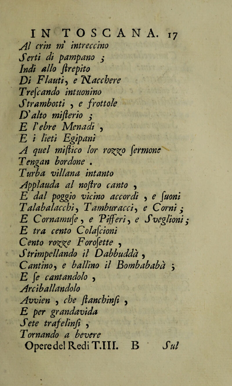 INTOSCANÌ Al crin ni intreccino Serti di pampano j Indi allo ftrepito Di Flauti, e Nacchere Trescando intuonino Strambotti , e frottole D'alto mifterio $ E l'ebre Menadi , E i lieti Egipani A quel mi (tic o lor ro<%%p pernione Tengan bordone . Turba villana intanto Applauda al noflro canto , E dal poggio vicino accordi •> e Suoni Tal ab al ac chi) Tamburacci, e Corni, E Cornamuse ) e Vifferi, e Sveglioni E tra cento Colascioni Cento ro%^e Forofette , Strimpellando il Dabbuddà y Cantinoy e ballino il Bombababà } E Se cantandolo , Abballandolo Avvien , che fianchinji } E per grandavida Sete trafelinfi y Tornando a bevere OperedelRediT.III. B Sul