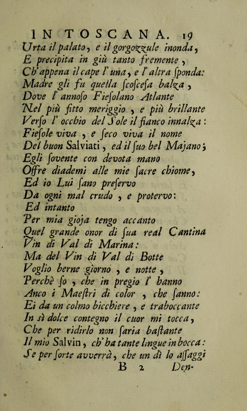 Urta il palato, e il gorgodale inonda, E precipita in giù tanto fremente , Cb’appena il cape /’ una y e l’altra fponda: Madre gli fu quella J'cofcefa bal%a , Dove /’ annofo Fiefilano Atlante TSLel più fitto meriggio > e più brillante Ver fi T occhio del Sole il fianco innalza : Fiefile viva 5 e fico viva il nome Del buon Salviati, ed il fio bel Ma] ano} Egli fivente con devota mano Offre diademi alle mie fiere chiome, Ed io Lui fino prefirvo Da ogni mal crudo } e protervo : Ed intanto Ter mia gioja tengo accanto Quel grande onor di fia re al Cantina Vin di Val di Marina : Ma del Vin di Val di Botte Voglio berne giorno , e notte , Ter che fi , che in pregio /’ hanno Anco i Mae (Ir i di color , che (anno: Ei da un colmo bicchiere , e traboccante In s) dolce contegno il cuor mi tocca, Che per ridirlo non [aria baflante Il mio Salvin, cb’ha tante lingue inbocca : S e per forte avverrà, che un dì lo ajfiggi B 2 Dep-