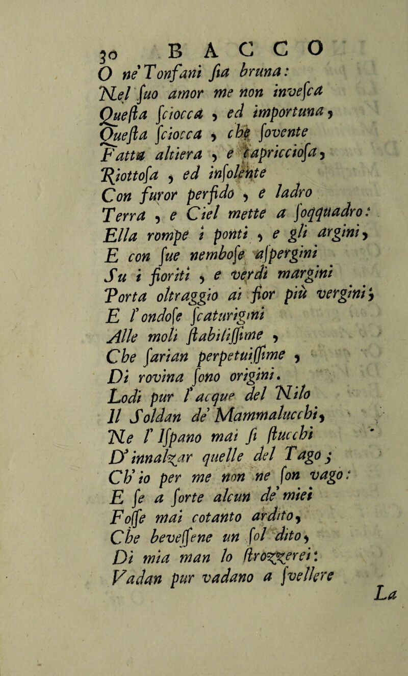 O ne Tonfarli fta bruna: nel fio amor me non invefca Quella f iocca , ed importuna, Ouefta fiocca y che fovente 'Fatta altiera , e c apric ciaf a, T(iottofa , ed infoltiate Con furor perfido > e ladro Terra , e del mette a foqquadro: Fila rompe i ponti , e gli argini y E con fiie nembofe aspergini Su i fioriti ) e 'Verdi margini \Torta oltraggio ai fior più vergini ; E f ondo\e faturigmi Alle moli ftabi/ijfime ■> Che farian perpetuiffme , Di rovina fono origini. Lodi pur / acque del nilo Il Soldan de Mammalucchi, ne T Ifpano mai fi (lacchi D’innalzar quelle del Tago j Ch’io per me non ne fon vago: E fe a forte alcun de miei Foffe mai cotanto ardito, Che bevetene un fol dito y Di mia man lo fir ozierei : Vadan pur vadano a \velkre