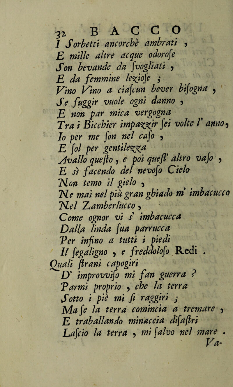 I Sorbetti ancorché ambrati , £ milk altre acque odorose Son bevande da Jvogliati j E da femmine lefiofe , Vino Vino a ciaf un bever bfogna , Se fuggir vuole ogni danno > R non par mica vergogna Tra i Bicchier impazzir fei volte V anno 3 10 per me fon nel cafo , E fol per gentilezza Avallo quefto, e poi quefi’ altro vafo , E sì facendo del nevofo Cielo Ron temo il gielo 5 Re mai nel più gran ghiado ni imbacucco Rei TLamberlùcco } Come ognor vi s' imbacucca Ralla linda fua parrucca Ver infino a tutti i piedi 11 fegaligno > e freddolofo Redi . Quali frani capogiri D' improvvifo mi fan guerra ? Tarmi proprio -, che la terra Sotto i piè mi fi raggiri j Mafe la terra comincia a tremare 9 E traballando minaccia difaftri Lafcio la terra •> mi falvo nel mare . Va-