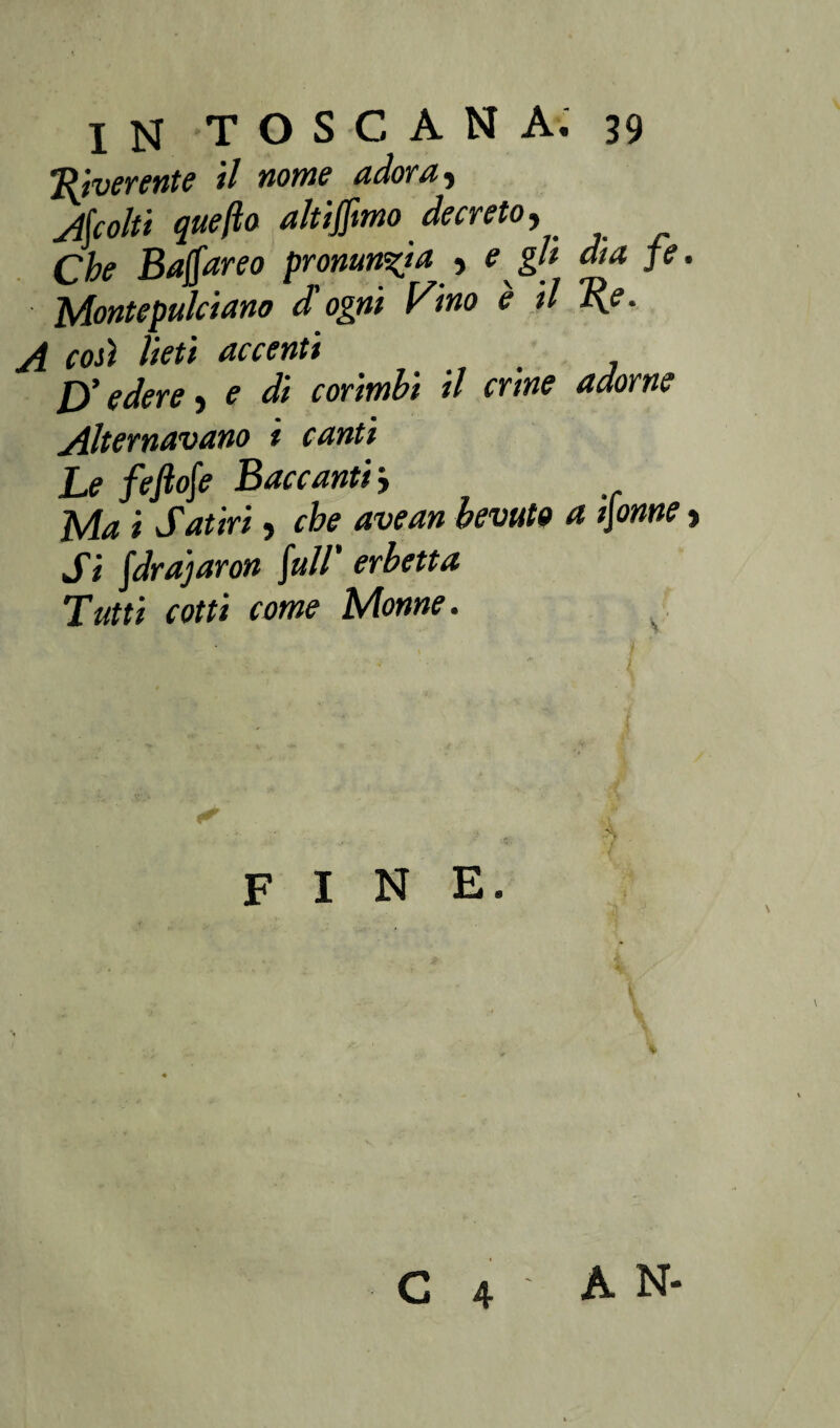 Riverente il nome adora, Accolti queflo altiffimo decreto. Che Baffareo pronuncia , e gli dia fé. Montepulciano d'ogni Vino è il Re. A coti lieti accenti D’edere, e di corimbi il crine adorne Alternavano i canti Le feftofe Baccanti -, Ma i Satiri, che avean bevuto a tjonne > Si fdrajaron /»//’ erbetta Tutti cotti come Monne. fine. C 4 A N-