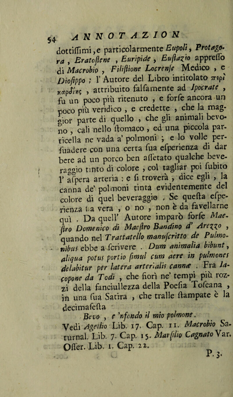 H ANNOT A Z10N dottilfimi,e particolarmente Eupoli, Protago- ra , Eratojìene , Euripide , £«/?**«> apprelfo di Macrobio , Filiftione Locrenje Medico , e - Diofippo ; V Autore del Libro intitolato srtpi' vaaS'irt, , attribuito fai fa mente ad Jpocrate , fu un poco più ritenuto , e forfè ancora un poco più veridico , e credette , che la mag¬ gior parte di quello , che gli animali bevo¬ no > cali nello ftomaco > ed una piccola par¬ ticella ne vada a’ polmoni ; e lo volle per¬ vadere con una certa fua efperienza di dar bere ad un porco ben alitato qualche beve¬ raggio tinto di colore , col tagliar poi fubito 1’ afpera arteria : e fi troverà , dice egli , la canna de’ polmoni tinta evidentemente del colore di quel beveraggio , Se quella efpe¬ rienza lì a vera , o no , non è da favellarne qui • Da quell’ Autore imparò forfè Mae, jko Domenico di Maejìro Bandino d’ Areico , quando nel Trattateìh manufcritto de Pulmo- ■■ nibus ebbe a lcrivere . Dum ammalia bibunt, alujua potus portio fimul cum aere in pulmones delabitur per latera arteriali canna . Fra la- ' popone da Todi , che fiorì ne’ tempi più roz¬ zi della fanciullezza della Poefia Toficana , jn una fua Satira , che traile ftampate è la decimafefta • Bevo , e 'rifondo il mio polmone, Vedi Ageilio Lib. 17- Cap. n. Macrobio Sa. turnal. Lib. 7. Cap. 15. Mar (ilio CagnatoV ar. Olfer. Lib. t. Cap. 22. , A *