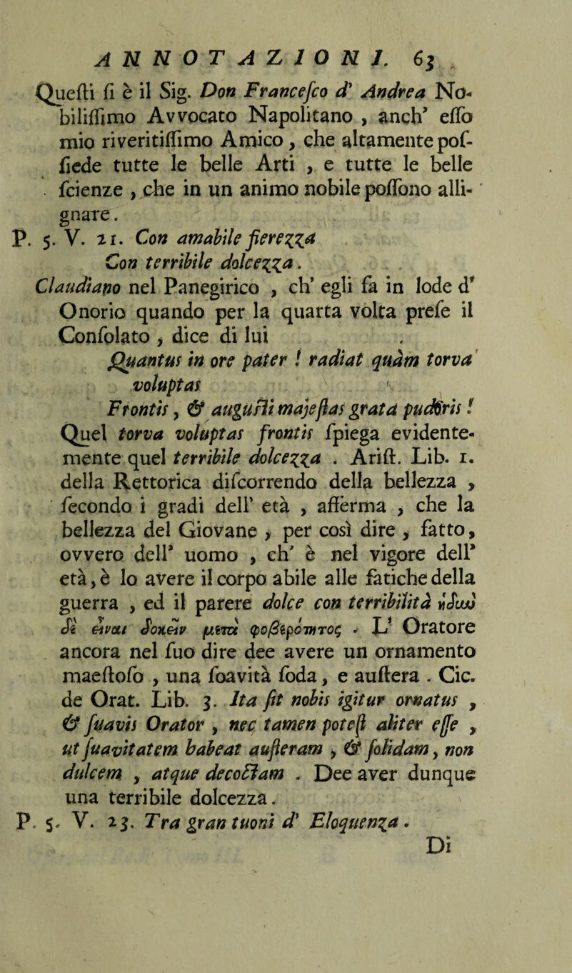 Quelli fi è il Sig. Don Francefco d* Andrea No- bililfimo Avvocato Napolitano , anch’ eflb mio riveritifiìmo Amico , che altamente pof- fiede tutte le belle Arti , e tutte le belle . fcienze , che in un animo nobile poflono alli¬ gnare . P. 5. V. 2i. Con amabile fierezza Con terribile dolcezza. Claudiano nel Panegirico , eh’ egli fa in lode d? Onorio quando per la quarta volta prefe il Confidato > dice di lui Quantus in ore pater ! radiat quàm torva voluptas ' Frontis, & augurìi majeftas grata puctòris ! Quel torva voluptas frontis fpiega evidente¬ mente quel terribile dolcezza , Arili. Lib. 1. della Rettorica difeorrendo della bellezza , ' fecondo i gradi dell* età , afferma , che la bellezza del Giovane > per così dire > fatto, ovvero dell* uomo , eh' è nel vigore dell* età, è lo avere il corpo abile alle fatiche della guerra , ed il parere dolce con terribilità iSiw Sì éivau Soneìv fjnm <po/3tpówiTo$ JJ Oratore ancora nel fuo dire dee avere un ornamento maeftofo , una foavità foda, e auftera . Cic. de Orat. Lib. 3. Ita fit nobis igitur ornatus , & fu avi s Orator , nec tamen potè fi aliter effe , ut fuavitatem babeat auferam , & folidamy non dulcem , atque decoEìam . Dee aver dunque una terribile dolcezza. P. V. 23. Tra gran tuoni d' Eloquenza. Di