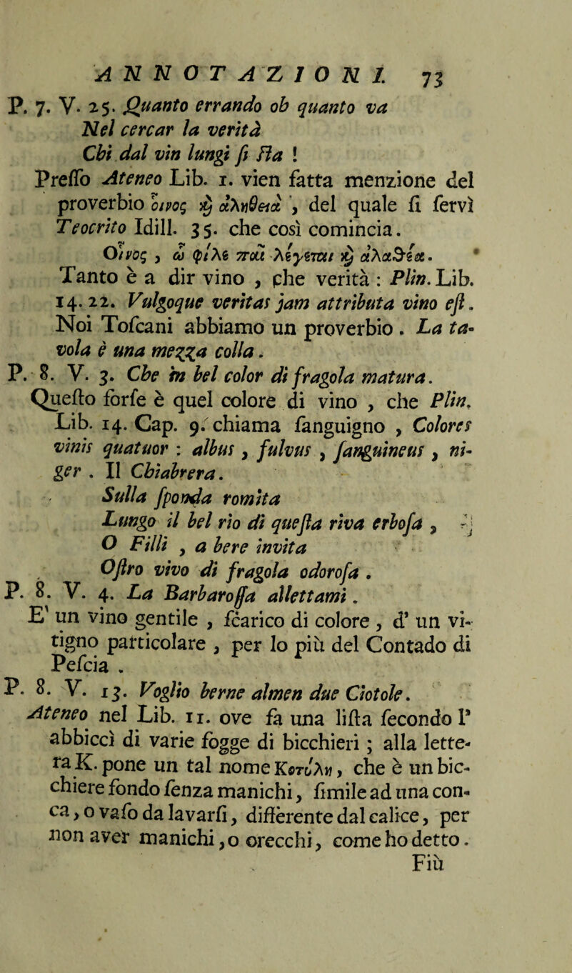 P. 7. V. 25. guanto errando ob quanto va Nel cercar ìa verità Chi dal vìn lungi fi fìa ! Predò Ateneo Lib. 1. vien fatta menzione del proverbio oipog $ ctXviQeià , del quale fi fervi Teocrito Idill. 35. che così comincia. O)voq , co (ptte 7Tou hlytmi Tanto è a dir vino , phe verità : Plin. Lib. 14. 22. Vulgoque veritas jam at tributa vino e fi. Noi Tofcani abbiamo un proverbio . La ta¬ vola è una mezza colla. P. 8. V. 3. Che h bel color di fragola matura. Quello forfè è quel colore di vino , che Plinr Lib. 14. Cap. 9. chiama fanguigno , Colore$ vinis quatuor : albus, fulvus , fanguineus , ni- ger . Il Cbiabrera. Sulla fpon^a romita Lungo il bel rio dì quefla riva erbofa , O Filli , a bere invita Ofiro vivo dì fragola odorofa . P. 8. V. 4. La Barbaro(fa allettami. E' un vino gentile , fcarico di colore , d* un vi¬ tigno particolare 3 per Io più del Contado di Pefcia . P. 8. V. 13. Voglio berne almen due Ciotole. Ateneo nel Lib. 11. ove fa una lifta fecondo 1* abbiccì di varie fògge di bicchieri ; alla lette¬ ra K. pone un tal nomeK$rJàw, che è un bic¬ chiere fondo lenza manichi, limile ad una con¬ ca y o vafo da lavarli, differente dal calice, per non aver manichi, o orecchi, come ho detto. Fiù