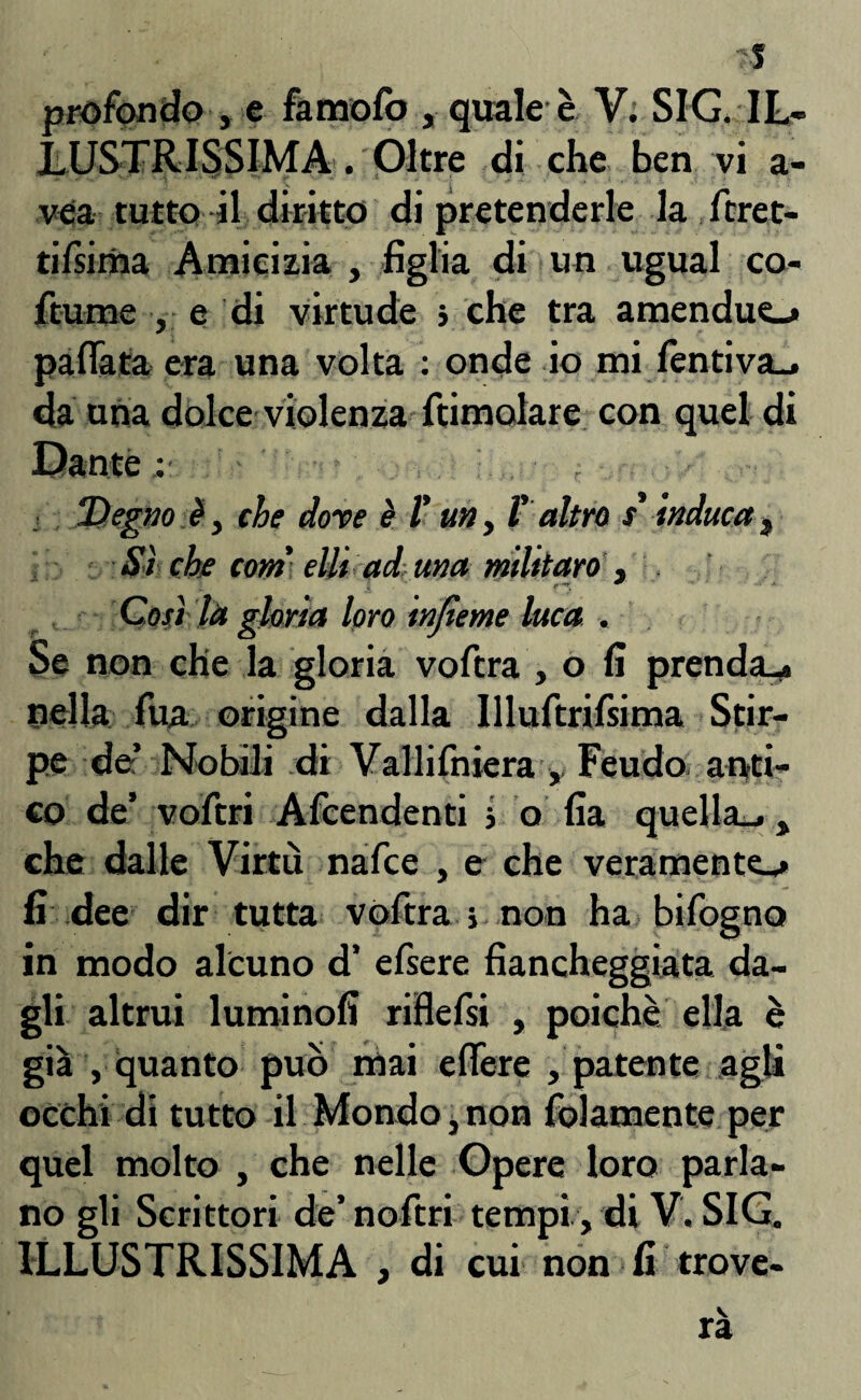 LUSTRISSIMA . Oltre di che ben vi a- vea tutto il diritto di pretenderle la feret¬ ri Isima Amicizia , figlia di un ugual co- ftume , e di virtude ; che tra amenduo pallata era una volta : onde io mi fèntiva_» da una dolce violenza ftimolare con quel di Dante Degnoì, che dorè è fi un ì l' altro s'induca 3 Sì che corri ellt ad una mlitaro , Così la gloria loro injìeme luca . Se non che la gloria vofira , o fi prenda,» nella fitta origine dalla Illuftrifsima Stir¬ pe de’ Nobili di Vallifniera, Feudo anti¬ co de’ vofiri Afcendenti j o fia quella»., che dalle Virtù nafee , e che veramente»» fi dee dir tutta vofira s non ha bifogno in modo alcuno d’ efiere fiancheggiata da¬ gli altrui luminofi rifiefsi , poiché ella è già , quanto può mai efiere , patente agli occhi di tutto il Mondo, non fidamente per quel molto , che nelle Opere loro parla¬ no gli Scrittori de’nofitri tempi, di V. SIG. ILLUSTRISSIMA , di cui non fi trove-