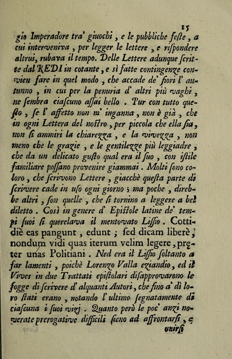 gio Imperadore tra giuochi y eie pubbliche fefle » a cui interveniva , per legger le lettere > e rtfpondere altrui, rubava il tempo. Delle Lettere adunque fcrit¬ te dal %EDl in cotante, e sì fatte contingente con- vieti fare in quel modo , che accade de fiori l' au¬ tunno , in cui per la penuria d' altri più vaghi , ne fembra ciafcuno affai bello Tur con tutto que- fto , fi 1' affetto non m inganna , non è già , che in ogni Lettera del noflro , per piccola che ella fia, non fi ammiri la chiarezza , e la vivegga , non meno che le grafie , e ie gentilezze più leggiadre , che da un delicato gufio qual era il fuo , con ifìde familiare poffano provenire giammai. Molti fono co¬ loro y che ferivono Lettere , giacché quejla parte di fcrivere cade in ufo ogni giorno j ma poche , direb¬ be altri , fon quelle y che fi tornino a leggere a bel diletto . Così in genere d' Epiflole latine de' tem¬ pi fuoi fi querelava il mentovato Lijfio. Cotti* diè eas pangunt, edunt y fed dicam libere,1 nonduna vidi quas iterum velina legere ,prg* ter unas Politiani . Ned era il Liffio foltanto a far lamenti, poiché Lorenzo Valla eziandio, ed il Viver in due Trattati epifiolari dtfapprovarono le fogge di fcrivere d'alquanti Autori, chefino a dì lo¬ ro fiati erano , notando l'ultimo fignatamente di ciafiuna i fuoi vizi • Quanto però le poc anzi no¬ verate prerogative diffcili fieno ad affrontarli, e mirfi