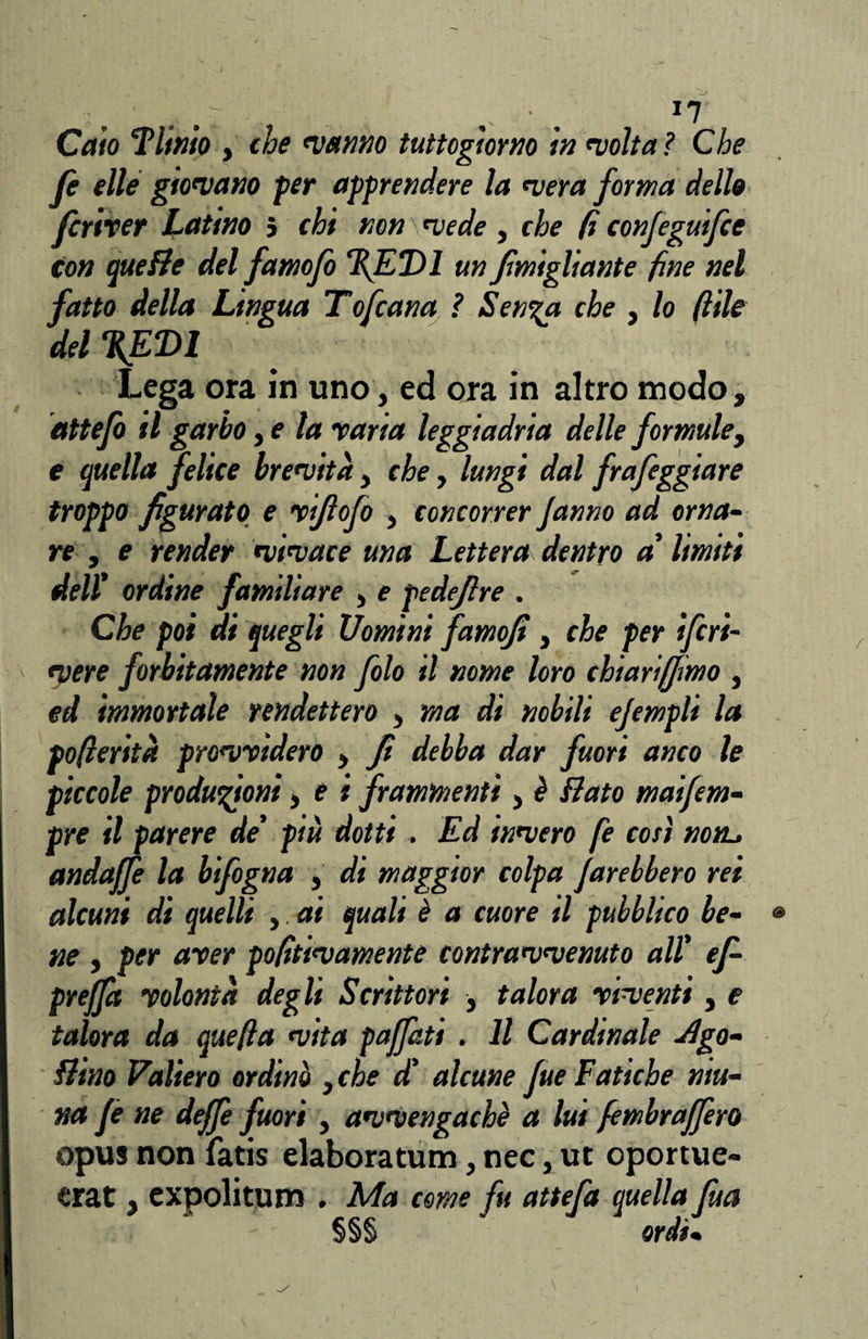 /- ' V: .1 ... *7' . Caio Fltnio , che manno tuttogiorno in molta ì Che fi elle giomano per apprendere la mera forma dello fcriver Latino j chi non \ mede , che fi configuifie con quette del fatnofo %ET>1 un Jimigliante fine nel fatto della Lingua Tofeana ? Sen%a che , lo file del %ED1 Lega ora in uno, ed ora in altro modo, dttefi il garbo, e la varia leggiadria delle formule, e quella felice bremità, che, lungi dal frafeggiare troppo figurato e vifiofo , concorrer Janno ad orna¬ re , e render mimace una Lettera dentro a' limiti dell' ordine familiare , e pedefire . Che poi di quegli Uomini famofi, che per ifiri- ' mere forbitamente non filo il nome loro chi ari (fimo , ed immortale rendettero , ma di nobili efimpli la pofieritù promvidero * fi debba dar fuori anco le piccole produzioni, e i frammenti, è flato maifim- pre il parere de' più dotti . Ed inmero fe così non. andajfe la bifogna , di maggior colpa farebbero rei alcuni di quelli , ai quali è a cuore il pubblico be- ® ne , per aver pofitimamente contrammenuto all' ef- preffit volontà degli Scrittori , talora vimenti, e talora da quella mita paffuti . Il Cardinale -Sgo¬ ttino Vallerò ordinò , che d' alcune fue Fatiche niu- na fi ne deffe fuori, ammengachè a lui fembraffero opus non fatis elabora turni, nec, ut oportue- erat, expolitum . Ma come fu attefa quella fua §§§ ordì•