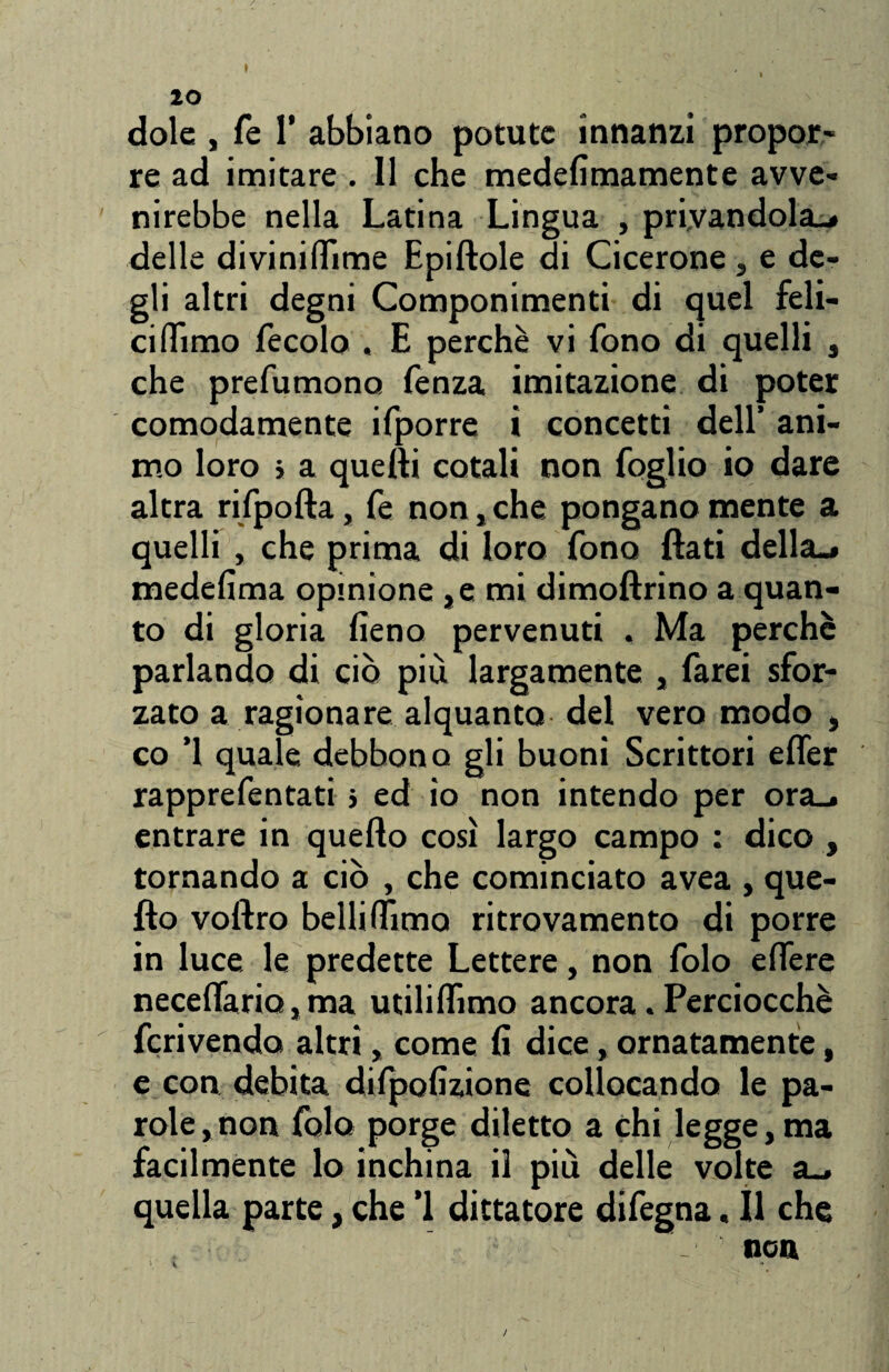 dole , fe 1’ abbiano potute innanzi propor¬ re ad imitare . 11 che medefimamente avve- nirebbe nella Latina Ling ua , privandola.* delle divinidìme Epiftole di Cicerone , e de¬ gli altri degni Componimenti di quel feli¬ ci (Timo fecolo . E perchè vi fono di quelli , che prefumono fenza imitazione di poter comodamente ifporre i concetti dell’ ani¬ mo loro > a quelli cotali non foglio io dare altra rifpofta, fe non, che pongano mente a quelli , che prima di loro fono flati della.» medefima opinione ,e mi dimoftrìno a quan¬ to di gloria fieno pervenuti . Ma perche parlando di ciò più largamente , farei sfor¬ zato a ragionare alquanto del vero modo , co ’1 quale, debbono gli buoni Scrittori efler rapprefentati > ed io non intendo per ora_^ entrare in quello così largo campo : dico , tornando a ciò , che cominciato avea , que¬ llo voftro bellilfimo ritrovamento di porre in luce le predette Lettere, non folo edere necelfario, ma utiliflìmo ancora. Perciocché fcrivendo altri, come fi dice, ornatamente, e con debita dilpofizione collocando le pa¬ role, non folo porge diletto a chi legge, ma facilmente lo inchina il più delle volte a_. quella parte, che ’1 dittatore difegna. Il che _ non * ' 1 • ' J