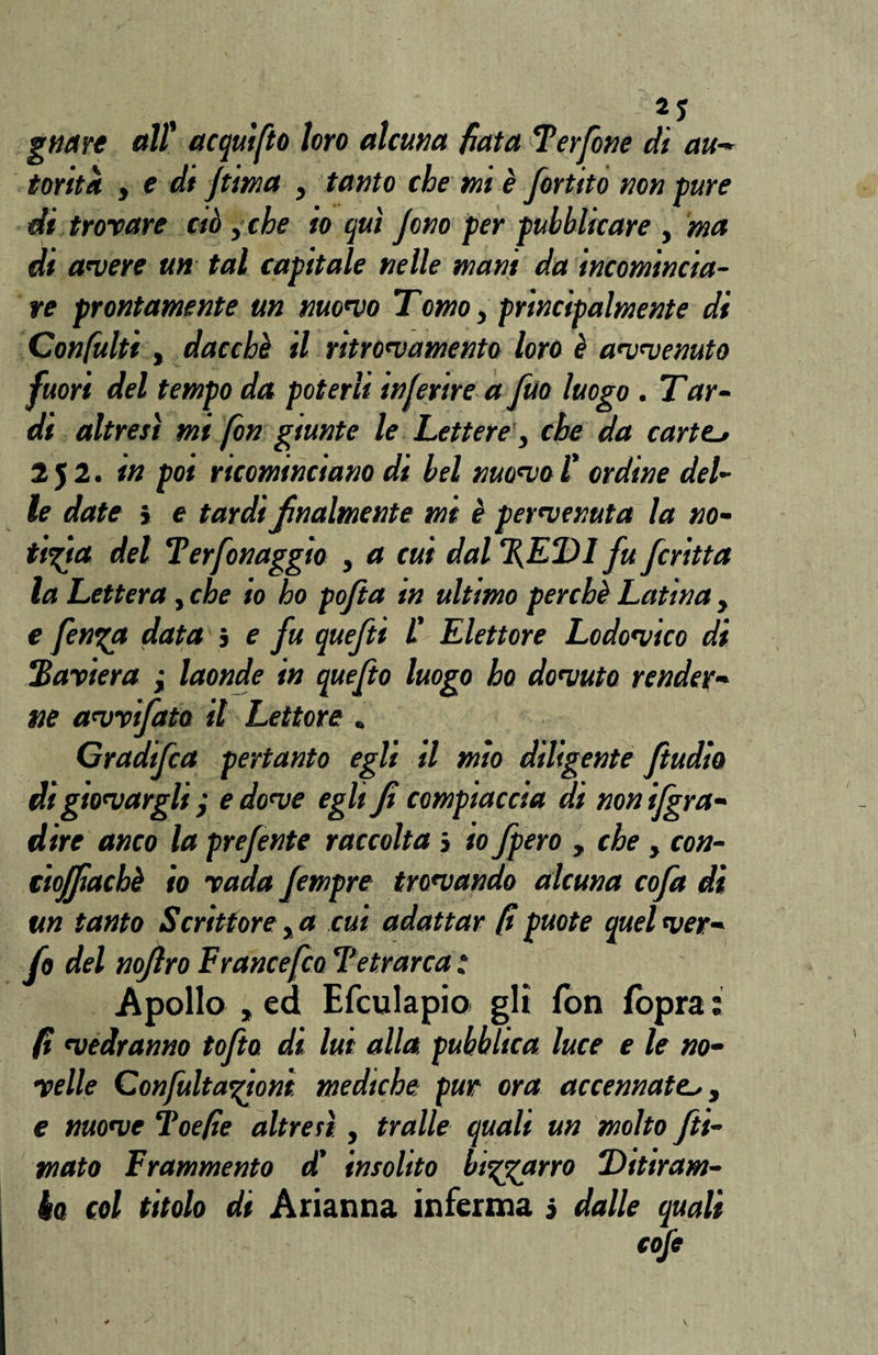 gnart all' acquifto loro alcuna fiata Terfone dì au¬ torità y e di jtima , tanto che mi è fortito non pure di trovare ciò , che io qui Jono per pubblicare , ma di avere un tal capitale nelle mant da incomincia¬ re prontamente un nuovo Tomo, principalmente di Confatiti t dacché il ritrovamento loro è avvenuto fuori del tempo da poterli inferire a fuo luogo . Tar¬ di altresì mi fon giunte le Lettere', che da carter 2 5 2. in poi ricominciano di bel nuovo l' ordine del¬ le date * e tardi finalmente mi è pervenuta la no¬ tizia del Terfonaggìo , a cui dal %ED1 fu fcritta la Lettera, che io ho pofia in ultimo perchè Latina , e finga data 5 e fu quefti L' Elettore Lodovico di !'Baviera ; laonde in quefto luogo ho dovuta render¬ ne avvifata il Lettore . Gradifca pertanto egli il mìo diligente ftudio di giovargli j e dove egli fi compiaccia di non Sgra¬ dire anco la prefente raccolta > io fiero , che , con- ctojfiachè io vada fempre trovando alcuna cofet di un tanto Scrittore, a cui adattar fa puote quel ver- fo del nofiro E rance [co Tetrarca : Apollo „ ed Efculapio gli fon fopra : fa vedranno tofto di lui alla pubblica luce e le no¬ velle Confultagioni mediche pur ora accennate,, e nuove Toefae altresì , traile quali un molto fu¬ mato Frammento d’ insolito biggarro Ditiram¬ bo col titolo di Arianna inferma j dalle quali cofe