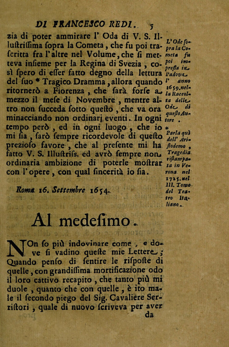 zia di poter ammirare 1’ Oda di V. S. II- Sullrilfima fopra la Cometa, che fu poi tra- fcritta fra l’altre nel Volume,che li met¬ teva inlìeme per la Regina di Svezia , co¬ si fpero di elìer fatto degno della lettura del fuo * Tragico,Dramma,allora quando ritornerò a Fiorenza , che farà, forfè su mezzo il mefe di Novembre , mentre al¬ tro, non, fucceda fotto quello , che va ora minacciando non ordinari, eventi. In ogni tempo però , ed in ogni luogo , che io mi fia , farò fempre ricordevole di, quello preziofo favore , che al prefente mi ha fatto V. S. Illultrifs. ed avrò fempre noru ordinaria ambizione di poterle inoltrar conTopere, con qual fincerità io fia. Roma. 16. Settembre 16 J4, Al medefimo L* Ode fo* pra la Co- meta fu poi im- prefa i>u L’adov/L* V anno lóig.neU la liaceol• ta delizi Odt* di queJloAu* tote . # Parla qui dell* Ari» fiodemo , Tragedia riflawpa» ta in Ve- tona nel 1725 .nel 111, Tona** del Tea* tro Itti* nano* N'On fo più indovinare come , e do* i ve fi vadino quelle mie Lettere, ; Quando penfo di fentire le rifpofte di quelle, con grandilfima mortificazione odo il loro cattivò recapito , che tanto più mi duole , quanto che con quelle , è ito ma¬ le il fecondo piego del Sig. Cavaliere Ser- iiftori , quale di nuovo fcriveva per aver da