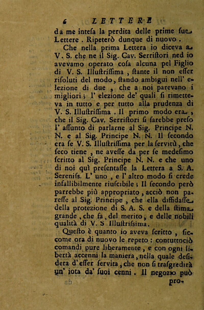 da me intefa la perdita delle prime fue^ Lettere . Ripeterò dunque di nuovo . Che nella prima Lettera io diceva V. S. che ne il Sig. Cav. Serriftori ned io avevamo operato cofa alcuna pel Figlio di V. S. Illuftriflima , ftante il non efler rifoluti del modo, flando ambigui nell’ e» lezione di due , che a noi parevano i migliori i ]’ elezione de’ quali fi rimette¬ va in tutto e per tutto alla prudenza di V. S. Illuftriflima . Il primo modo era- , che il Sig. Cav. Serriftori fi farebbe prefo 1’ allumo di parlarne al Sig. Principe N. N. e al Sig. Principe N. N. Il fecondo era fe V. S. Illuftriflima per la fervitù, che feco tiene , ne avelie da per fe medefimo fcritto al Sig. Principe N. N. e che uno di noi qui prefentaflè la Lettera a S. A. Serenifs. V uno , e l’altro modo fi crede infallibilmente riufcibile ; Il fecondo però parrebbe più appropriato, acciò non pa- refle al Sig. Principe , che ella diffidali^.* della protezione di S. A. S. e della ftima^ grande , che fa, del merito, e delle nobili qualità di V. S lllullrifsinia. Quello è quanto io aveva fcritto , fio» come ora di nuovo le repeto : contuttociò comandi pure liberamente, e con ogni li¬ bertà accenni la maniera, nella quale defi¬ lerà d’efler fervita, che non fi trasgredirà pn’ iota da’ fuoi cenni. Il negozio può prò.