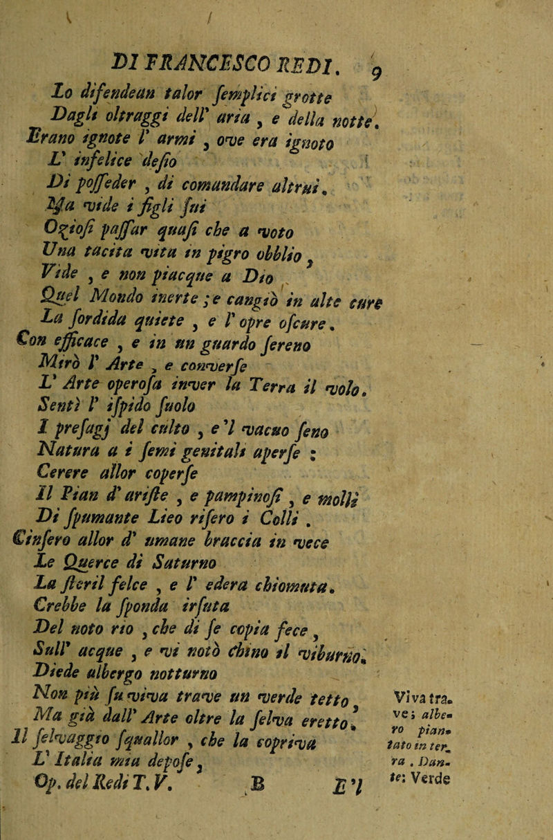 v , / / - , DI FRANCESCO REDI. 9 Lo difendenti talor femplict grotte Dagli oltraggi dell' art a , e> della notte. Brano ignote l' armi , ove era ignoto L' infelice dejio Di goffeder , di comandare altrui « tya vide t figli fui O^iofì pajffar quajt che a moto Una tacita vita in pigro ohblio Vide 3 e non giacque a Dio Qael Mondo inerte gè cangiò in alte cure La Jordida quiete 3 e V opre ofcure . Con efficace , e in un guardo Jereno Mirò l' Arte y e conmerfe L' Arte operofa inmer la Terra il molo. Sentì 1' ifpido fuolo I prefagj del culto , e 7 macao feno Natura a i femi genitali aperfe ; Cerere allor coperfe II Pian d'arifte 3 e pampinofi 3 e molli Di fpumante Lieo rifero i Colli . € infero allor d' umane braccia in meco Le Querce di Saturno La fi crii felce , e l' edera chiomata* Crebbe la fponda irfuta Del noto no 3 che di fe copia fece 3 Su IP acque 3 e mi notò chino il miburnok Diede albergo notturno Non più fu mima trame un merde ietto Ma già dall* Arte oltre la felma eretto » Il felmaggio fquallor , che la coprima V Italia mia depofe 3 Opt del Redi T%V. B £ 7 Vìva tra. ve; albe» yo pian* tato m term va , Dan* te; Verde