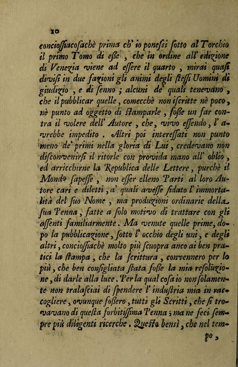 IO concioffiacofaché prima eh' io ponefsi [otto al Torchio il primo Tomo di efie , che in órdine ali edizione di Venezia •viene ad effere il quarto , mirai quajt divifi in due fanoni gli animi degli fi e fi Uomini di giudizio , e di fenno ; alcuni de' quali tenevano , che il pubblicar quelle, comecché non ifcritte né pocoy né punto ad oggetto di Camparle , folte un far con- tra d volere deli Autore , che, vivo effendo, Ì a- vrebbe impedito . Altri poi interejfati non punto meno de' primi nella gloria di Lui, credevano non difeonvenir/ì il ritorte con provida mano ali oblio , ed arricchirne la Ì\epubltca delle Lettere, purché il Mondò fapejfe , non ejfer elleno Tarti al loro Au~ tore cari e diletti, a quali aveffe fidato i immorta¬ lità del firn Nome , ma produzióni ordinarie della- fua i'ernia, fatte a folo motivo dì trattare con gli affenti familiarmente. Ma venute quelle prime, do¬ po la pubblicatoney fotte L occhio degli unii e degli altri, conciofjìachè molto più fcuopra anco ai ben pra¬ tici la llampa, che la frittura , convennero per la più i che ben configliata fiata, fife la mia refoluto- ne y di darle alla luce. Ter la qual cofa io non filamen¬ to non tralafciai di f{pendere /’ induftria mìa in rac¬ coglierei ovunque fifiero y tutti gli Scritti, che fitro¬ vavano di quella firbitiffima Tenna > ma ne feci firn- [enti ricerche, QueUo. bensì} che nel tem»