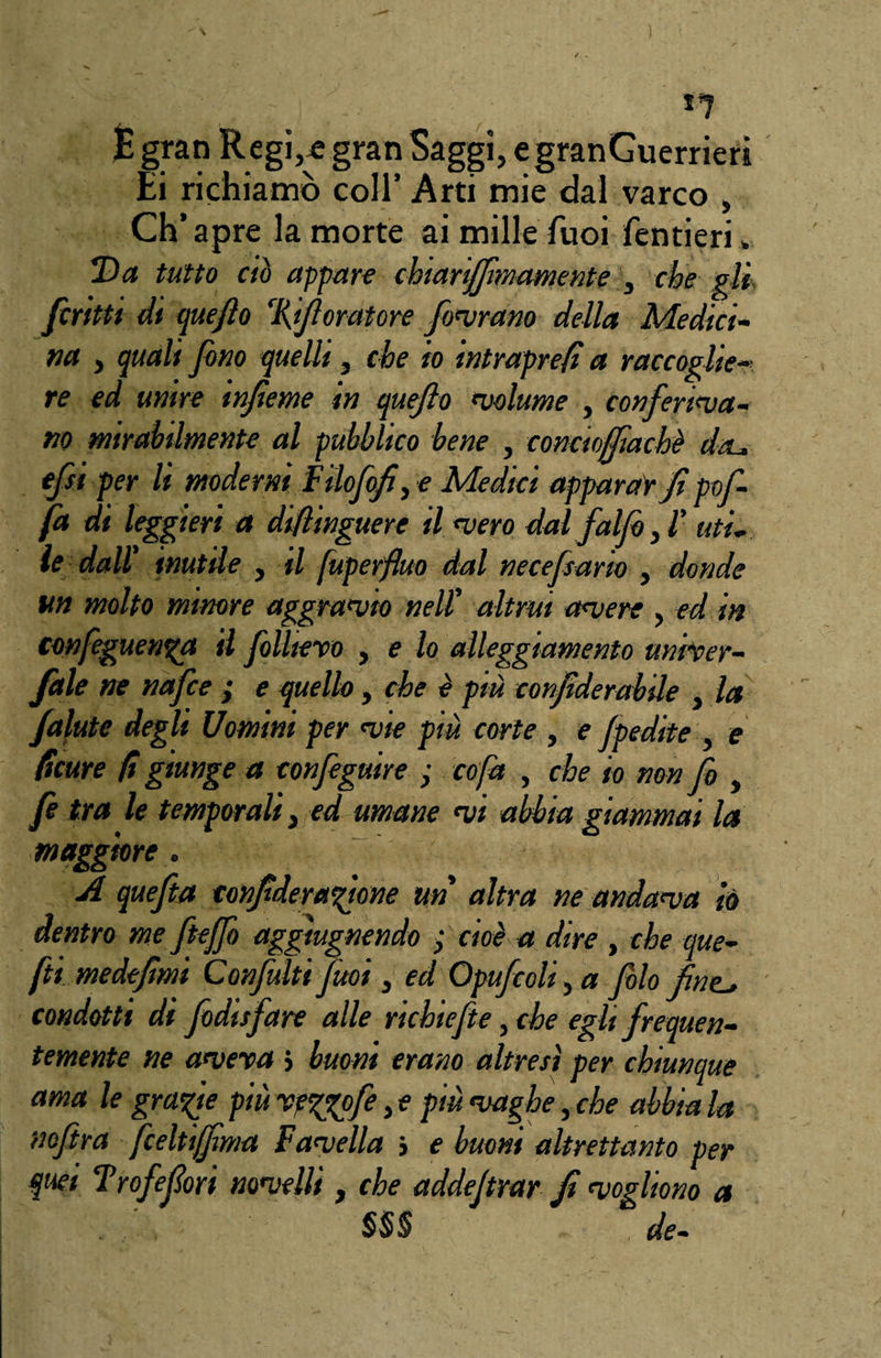 É gran Regi,* gran Saggi, egranGuerrieri Ei richiamò coll’ Arti mie dal varco , Ch’apre la morte ai milleTuoi fentieri » T>a tutto ciò appare chiarififimamente , che gli ficritti di quefilo %if oratore fiorano della Medici¬ na , quali fino quelli, che io intrapre/i a raccoglie¬ re ed unire infìeme in queflo 'volume , conferinta- no mirabilmente al pubblico bene , conctoffìachè da* efsi per li moderni Filofofì,e Medici apparar fipofi- fa di k ggieri a diflinguere Unterò dal fai fio, 1’ uti• le dall' inutile , il fuperfiuo dal necefisarto , donde un molto minore aggranfio nell' altrui antere , ed in confeguenga il fiolliero , e lo alleggiamento univer- fàle ne nafce ; e quello, che è più confiderabile , la falute degli Uomini per ntie più corte , e Jpedite , e ficure fi giunge a configuire ; co fa , che io non fi , fi tra le temporali} ed umane nti abbia giammai la maggiore. A quefita tonfideragione un altra ne andanta io dentro me fiteffio aggtugnendo • cioè a dire , che que- fti medefimì Confiniti fiuoi, ed Opuficoli, a filo fine-, condotti di fiodtsfiare alle richiefite, che egli frequen¬ temente ne antera » buoni erano altresì per chiunque ama le grafite più reggofie, e più ntagbe, che abbia la nofitra ficeltiffima Fantella > e buoni altrettanto per quei Trofefori nontelli, che addefirar fi ntogliono a . SS§ de-