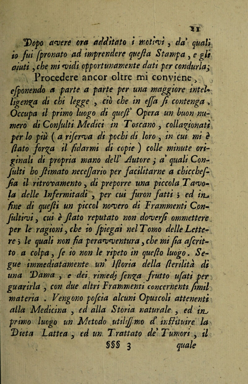 V* T)opo antere era additato ì motivi s da' quali io fui fpronato ad imprendere quefia Stampa , e gli aiuti , che mi •vidi opportunamente dati per condurla; Procedere ancor oltre mi conviene > ejtenendo a parte a parte per una maggiore inteU ligenga di chi legge , ciò che in ejfa fi contenga „ Occupa il primo luogo di quefi' Opera un buon nu¬ mero di Confitti Medici in Toceano , collazionati per lo più ( a riferiva dt pochi di loro , in cut mi è Ilato for%a il fidarmi di copie ) colle minute ori¬ ginali di propria mano dell' Jlutore ; a' quali Con¬ fila ho filmato necejjario per facilitarne a chicchefi¬ fa il ritrovamento, di preporre una piccola Tavo¬ la delle lnfermitadi , per cui furon fatti } ed iru fine di quefii un piccai novero di frammenti Con¬ fittivi j cui è fiato reputato non doverfi ommettere per le ragioni, che io fpiegai nel Tomo delle Lette¬ re j le (quali non fia peravventura, che mi fia aferit¬ to a colpa, fe io non le ripeto in quefto luogo. Se¬ gue immediatamente un Ifloria della fienlità dì una Dama , e dei nmedj fen%a frutto ufati per guarirla , con due altri Frammenti concernenti fimtl materia . Vengono pofeia alcuni Opuscoli attenenti alla Medicina , ed alla Stona naturale , ed im, primo luogo un Metodo utihfjmo d' inFhtuire la Dieta Lattea , ed un Trattato de' Tumori , il §§§ 3 quale