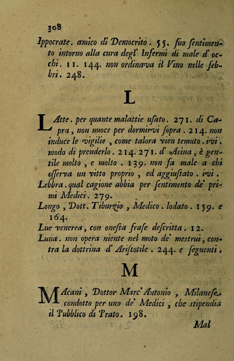 Ippocrate. amico di Democrito. 55. fìto fentimea- to intorno alla cura degl' Infermi di male d'oc¬ chi. II. | A A, non ordinava il Vino nelle feb- , bri, 248. ' L c T Atte. per quante malattie ufato. 271. di Ca+ * pra j non nuoce per dormirvi fopra . 214. non induce le vigilie , come talora rten temuto. ivi. modo dt prenderlo. 214. 271. d' Asina, è gen* file molto y e molto . 139. non fa male a chi afferra un ritto proprio y ed aggtuftato . ivi. Lebbra. qual cagione abbia per fentimento de' pri¬ mi Medici. 279. Longo y Dott. Ttbur%io 3 Medico . lodato . 159. e* 164. jL&e» renereay con onefta frafe defcritta .12. otf operar niente nel moto de' mestrui, cwz- dottrina dì Ariftotile . 244. e feguenti « ' y m Al Ac ani , Dottor Marc Antonio > Milanefe^ -*-*-*- condotto per uno de Medici , che stipendia il Tubblico di Trato. 198. Mal