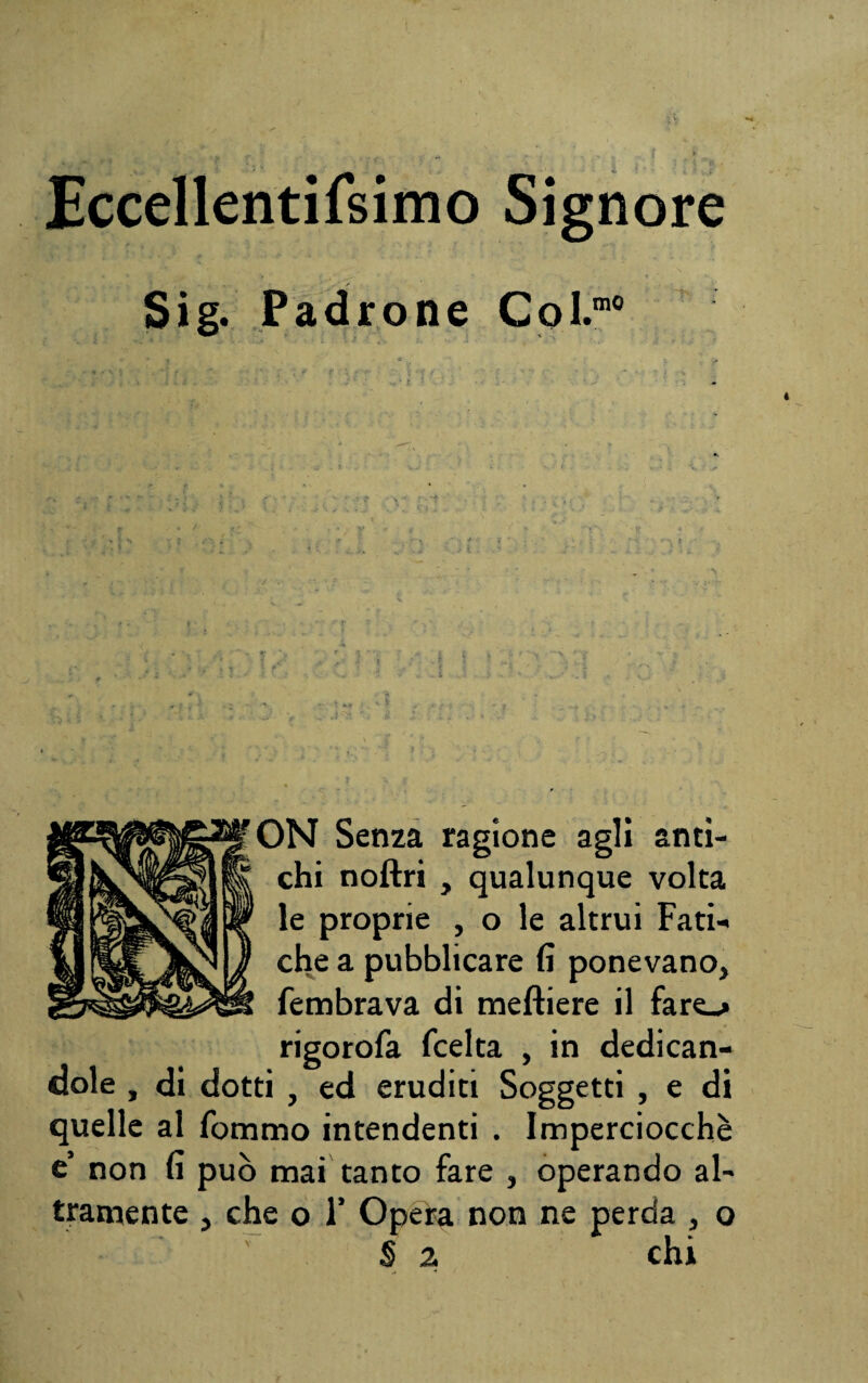 Eccellentifsimo Signore Sig. Padrone Coi.m0 ON Senza ragione agli anti¬ chi noftri , qualunque volta le proprie , o le altrui Fati¬ che a pubblicare fi ponevano, fembrava di meftiere il fare_> rigorofa (celta , in dedican¬ dole , di dotti , ed eruditi Soggetti , e di quelle al fommo intendenti . Imperciocché e’ non fi può mai tanto fare , operando al¬ tramente , che o F Opera non ne perda , o § 2 chi