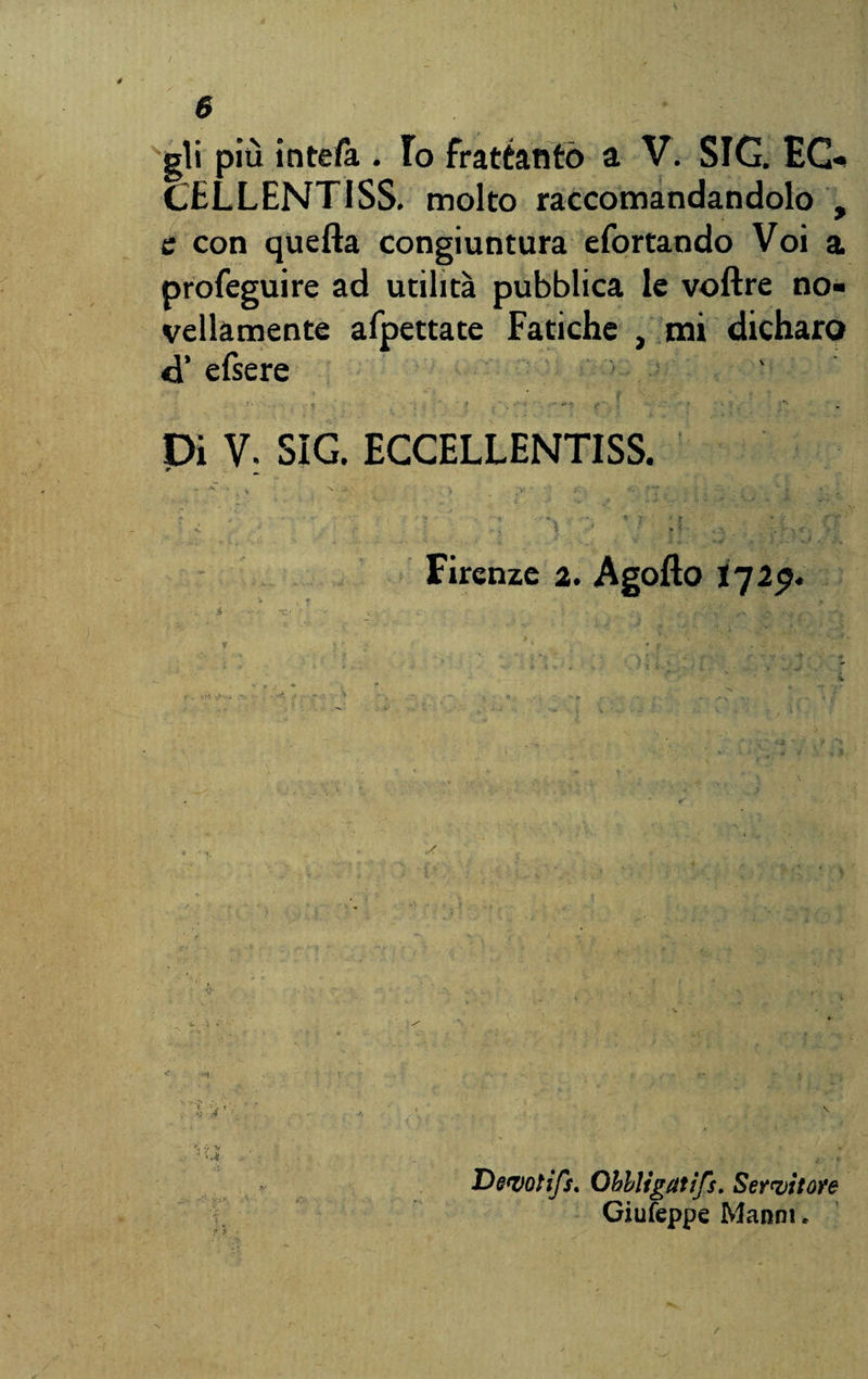 gli più inteft.. Io frattanto a V. SIG. EG- CELLENTISS. molto raccomandandolo , e con quella congiuntura efortando Voi a profeguire ad utilità pubblica le voftre no¬ vellamente afpettate Fatiche , mi dicharo <d’ efsere Dì V. SIG. ECCELLENTISS. * I Firenze 2. Àgofto I729. I * . . T H  * 1 « r . . - , Devotifs. Obbligaiìfs. Servitore Giufeppe Manni,