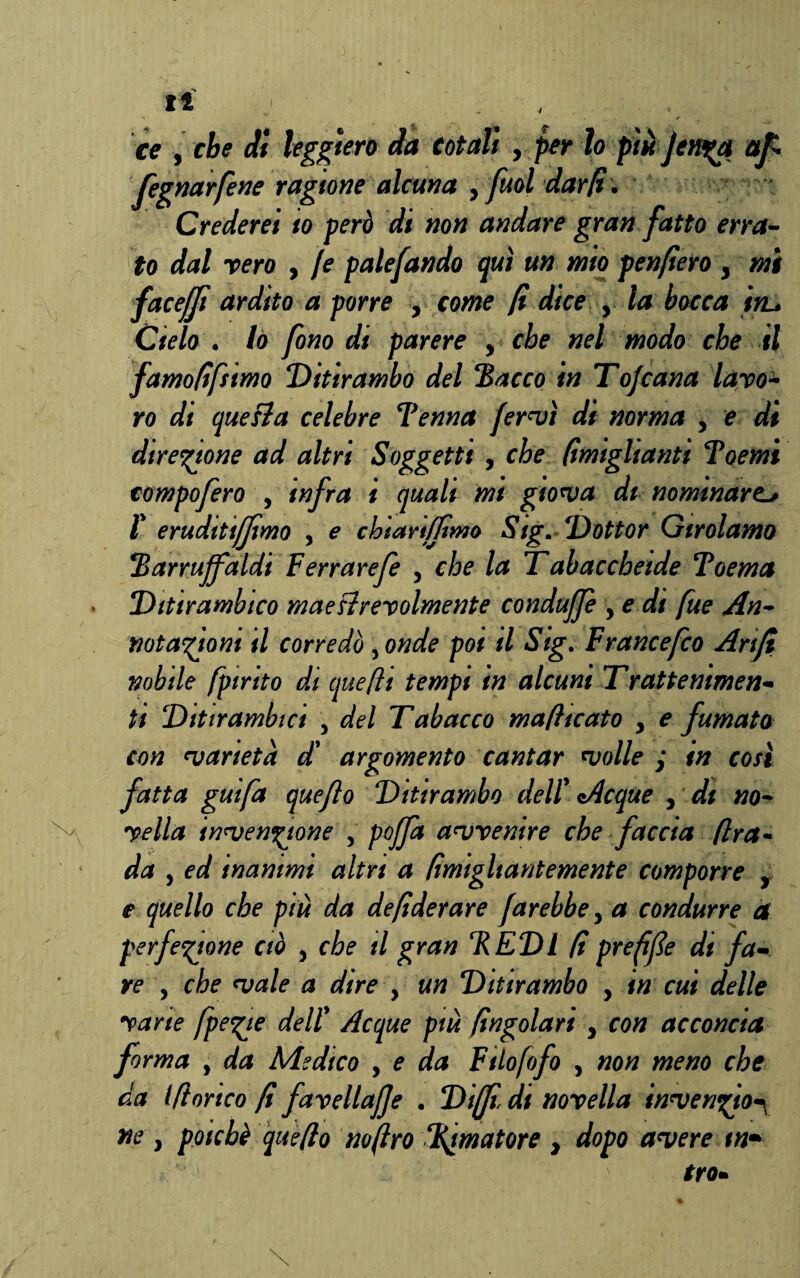 ce y che di leggiero da totali y per lo piò Jenya afi fegnarfene ragione alcuna y [mi dar fi. Crederei io però di non andare gran fatto erra¬ to dal vero , /e palefando qui un mio penfìero y mi facefjì ardito a porre y come fi dice y la bocca tru Cielo . lo fono di parere y che nel modo che il famofifiimo Ditirambo del 'Bacco in Tofcana laro- ro di quesìa celebre Benna fervi di norma y e di direzione ad altri Soggetti , che (ìmighanti Boemi compofero , infra i quali mi gioiva di nominare. l' eruditiffimo , e chiariffimo Sigm Dottor Girolamo Barrujfaldi Ferrarefe y che la T abaccheide Boema Ditirambico maesìrevolmente condujfe , e di fue An¬ notazioni il corredò ,onde poi il Sig. F rance fio Arift nobile fpirito di quefìi tempi in alcuni Trattenimen- ti Ditirambici , del Tabacco mafiicato y e fumato con varietà d' argomento cantar volle ; in così fatta guifa quejlo Ditirambo dell' Acque y di no¬ vella invenzione , pojfa avvenire che faccia /Ira- da y ed inanimi altri a (ìmigltantemente comporre y e quello che più da de fiderare farebbe y a condurre a perfezione ciò y che il gran BEDI fi prefifie di fa¬ re y che vale a dire , un Ditirambo , in cui delle vane fpegic dell' Acque più fingolari y con acconcia forma y da Medico , e da Ftlofofo , non meno che da Idoneo fi favellale . Diffidi novella inven^ion ne } poiché quefio no (irò limatore y dopo avere in*