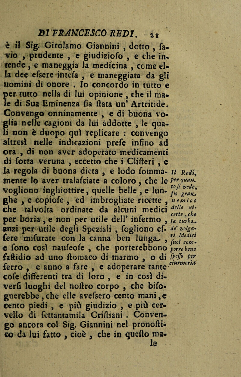 è il Sig. Girolamo Giannini , dotto , fa- vio , prudente , e giudiziofo , e che in¬ tende, e maneggia la medicina , come el¬ la dee efsere in te fa , e maneggiata da gli uomini di onore . Io concordo in tutto e per tutto nella di lui opinione , che il ma¬ le di Sua Eminenza fia data un’ Artritide. Convengo onninamente , e di buona vo¬ glia nelle cagioni da lui addotte , le qua¬ li non è duopo qui replicare : convengo altresì nelle indicazioni prefe infino ad ora , di non aver adoperato medicamenti di forra veruna , eccetto che i Clifteri , e la regola di buona dieta , e lodo fomma- 11 Rea, mente lo aver tralafciate a coloro, che le vogliono inghiottire, quelle belle , e lun- fu gJaul ghe , e copiofe , ed imbrogliate ricette , nemico che talvolta ordinate da alcuni medici dellf 7' per boria , e non per utile dell’ infermo , u tùrbL. anzi per utile degli Speziali , fogliono ef- tnig*- fere mifurate con la canna ben lunga^ , rruofeJ™m e fono così naufeofe , che porterebbono porre bene faftidio ad uno ftomaco di marmo , o di ^ ferro , e anno a fare , e adoperare tante -tmrmtr 3 cofe differenti tra di loro , e in così di¬ verti luoghi del nolìro corpo , che ^'fo¬ gnerebbe, che elle avefsero cento mani,e cento piedi , e più giudizio , e più cer¬ vello di fettantamila Criftiani . Conven¬ go ancora col Sig. Giannini nel pronofti- co da lui fatto , cioè , che in quello ma¬ le --