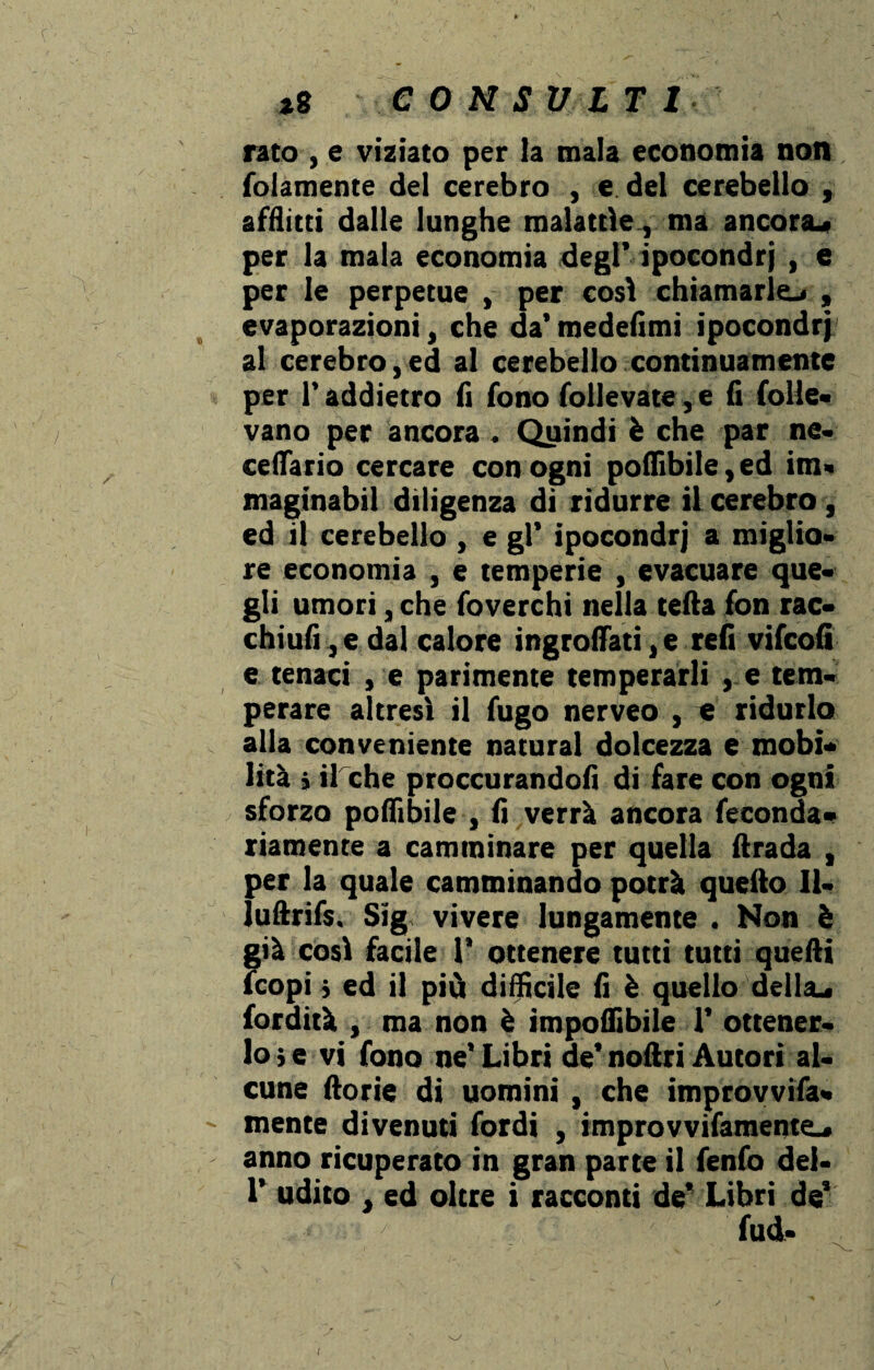 rato , e viziato per la mala economia non (blamente del cerebro , e del cerebello , afflitti dalle lunghe malattìe, ma ancora* per la mala economia degl’ ipocondri , e per le perpetue , per così chiamarle* , evaporazioni, che da’ medefìmi ipocondri al cerebro,ed al cerebello continuamente per l’addietro fi fono follevate, e fi folle- vano per ancora. Quindi è che par ne» cellario cercare con ogni poffibile,ed im» maginabil diligenza di ridurre il cerebro , ed il cerebello , e gl’ ipocondri a miglio» re economia , e temperie , evacuare que¬ gli umori, che foverchi nella tetta fon rac- chiufi,edal calore ingroftati,e refi vifcofi e tenaci , e parimente temperarli , e tem¬ perare altresì il fugo nerveo , e ridurlo alla conveniente naturai dolcezza e mobi¬ lità j il che proccurandofi di fare con ogni sforzo poffibile , fi verrà ancora feconda- riamente a camminare per quella ftrada , per la quale camminando potrà quello II- luftrifs, Sig vivere lungamente . Non è già così facile 1' ottenere tutti tutti quelli (copi} ed il più difficile fi è quello della* tardità , ma non è imponìbile 1’ ottener¬ lo; e vi fono ne’Libri de’noftri Autori al¬ cune fiorie di uomini , che improvvifa- mente divenuti fordi , improvvifamente* anno ricuperato in gran parte il fenfo del- 1’ udito , ed oltre i racconti de* Libri de’ fud-