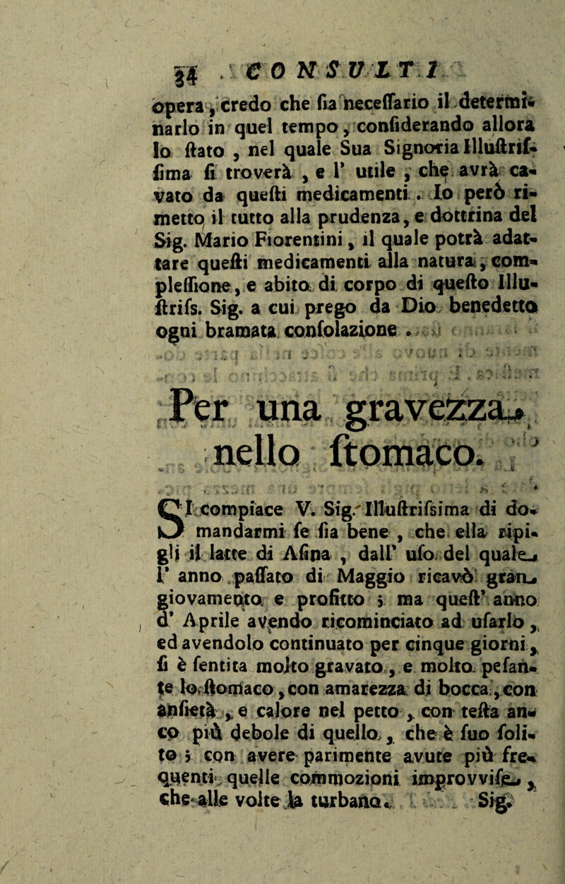 òpera, credo che fia neceffario il deterrai» parlo in quel tempo, confiderando allora lo (lato , nel quale Sua Signoria llluftnf» lima fi troverà , e 1’ utile , che avrà ca¬ vato da quelli medicamenti.. Io perù ri¬ metto, il tutto alla prudenza, e dottrina del Sig. Mario Fiorentini, il quale potrà adat¬ tare quelli medicamenti alla natura, com¬ pletilo ne, e abito di, corpo di quello lllu- flrifs. Sig. a cui prego da Dio benedetto ogni bramata confolazione . {ì .. ì . i U ■ U ì - S I compiace V. Sig. Illuftrifsima di do- 1 mandarmi fe fia bene , che ella ripi¬ gli il latte di Alina , dall’ ufo del quaio 1’ anno.pacato dir Maggio ricavò gratu giovamento e profitto j ma quell’ anno d’ Aprile avendo ricominciato ad ufarlo, ed avendolo continuato per cinque giorni ^ fi è (entità molto gravato, e molto, pelan¬ te lo ltomaco, con amarezza di bocca;, con an lieta e calore nel petto , con teda an¬ co più debole di quello,, che è fuo foli- to j con avere parimente avute più fre¬ quenti quelle commozioni improvvide,., che alle volte la turbanoSigi