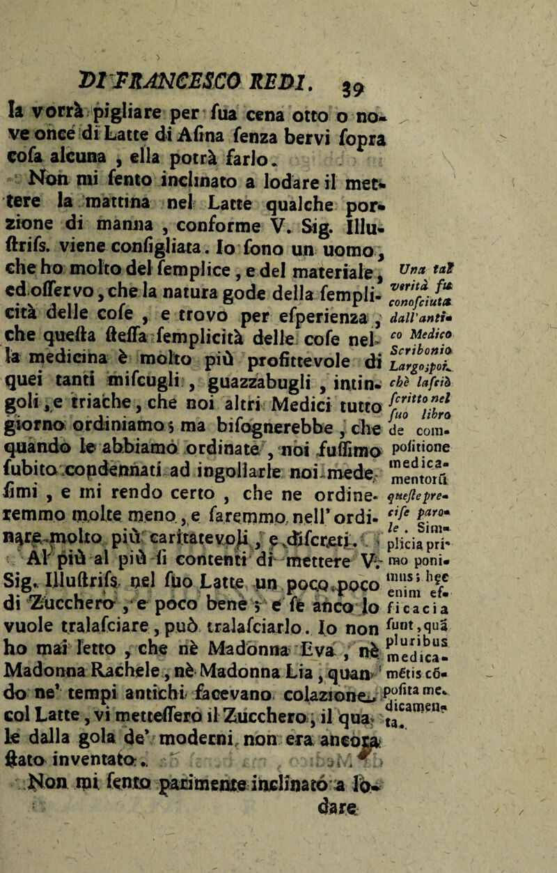 la vorrà pigliare per Aia cena otto o no¬ ve once di Latte di Afina fenza bervi fopra cofa alcuna , ella potrà farlo. Non mi Tento inclinato a lodare il met¬ tere la mattina nel Latte qualche por¬ zione di manna , conforme V. Sig. Illu» ftrifs. viene configliata. Io fono un uomo , che ho molto del femplice, e del materiale, edoffervo, che la natura gode della fempli- cità delle cole , e trovo per efperienza , che quella fteffa femplicità delle cole nel¬ la medicina è molto più profittevole di quei tanti mifcugli , guazzabugli , intin¬ goli, e triache, che noi altri Medici tutto giorno ordiniamo i ma Infognerebbe , che quando le- abbiamo ordinate , noi fufiìmo fubito condennati ad ingollarle noi-mede fimi , e mi rendo certo , che ne ordine- remmo molte meno, e faremmo, nell’ ordì- n^re^noli© più caritatevoji, e «difcretjL Al' più al più -fi contenti dimettere W Sig. Illuftrifs nel Aio Latte un poco «poco di Zucchero , e poco bene j e fè anco lo vuole tralafciare, può tracciarlo. Io non ho mai letto , che nè Madonna Èva , nè Madonna Rachele, nè Madonna Lia, quan do ne’ tempi antichi facevano colazione^ col Latte, vi metteflero il Zucchero^ il qua? le dalla gola de’moderni non era ancóra fiato inventato:. ^ . . Non mi Tento parimene inclinato a lo¬ dare Una fai verità ft& conofciutct dall'anti* co Medico Scribonio Largo ipoK che lafeiò fcritto nel fuo libro de coni- potinone medica- mentori! quejlepre- cife para* le . Sim* plicia pri¬ mo poni» mas; li£C enim ef* fi c a c i a funt ,qua pluribus medica» métis có* potita me* dicameli*