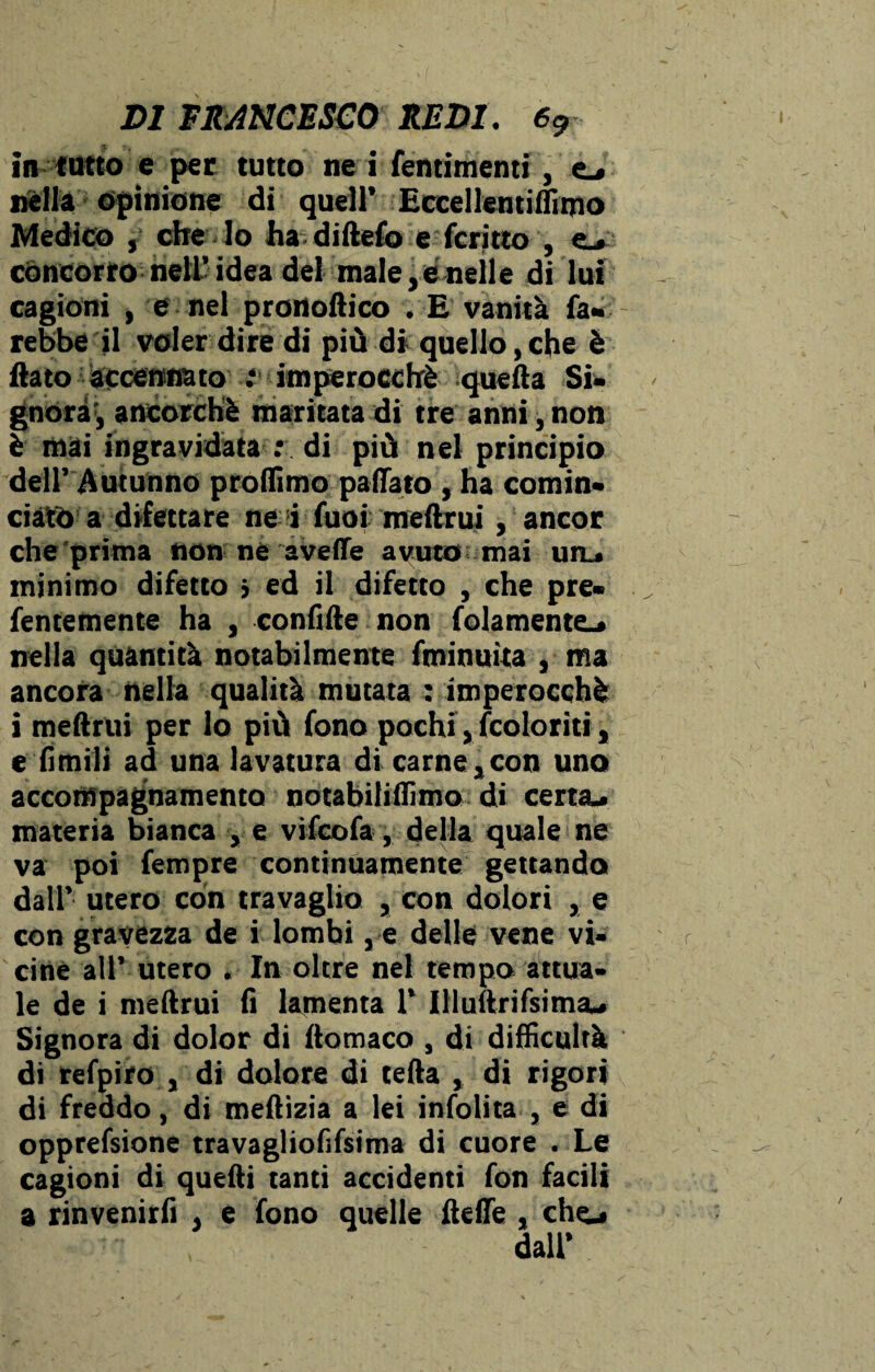 in tutto e per tutto ne i fentimenti, e_» Dèlia opinione di quell’ Eccellentiflimo Medico f che lo ha diftefo e fcritto , e* concorro nell’idea del male,enelle di lui cagioni , e nel pronoftico . E vanità fa* rebbe il voler dire di più di quello,che è flato accennato .* imperocché quella Si¬ gnora', ancorché maritata di tre anni, non è mai ingravidata : di più nel principio dell’ Autunno profilino pattato , ha comin¬ ciato a difettare ne i fuoi melimi, ancor che prima non ne avelie avuto mai utu minimo difetto > ed il difetto , che pre- fentemente ha , confitte non baiamente-» nella quantità notabilmente fminuita , ma ancora nella qualità mutata ; imperocché i meftrui per lo più fono pochi, {coloriti, e fimili ad una lavatura di carne s con uno accompagnamento notabiliflìmo di certa- materia bianca , e vifcofa, della quale ne va poi fempre continuamente gettando dall’ utero con travaglio , con dolori , e con gravezza de i lombi, e delle vene vi¬ cine all’ utero . In oltre nel tempo attua* le de i mellrui lì lamenta 1’ Illullrifsima- Signora di dolor di llomaco , di difficoltà di refpiro , di dolore di tetta , di rigori di freddo, di mettizia a lei infolita , e di opprefsione travagliofifsima di cuore . Le cagioni di quelli tanti accidenti fon facili a rinvenirli . e fono quelle flette , che- dall’