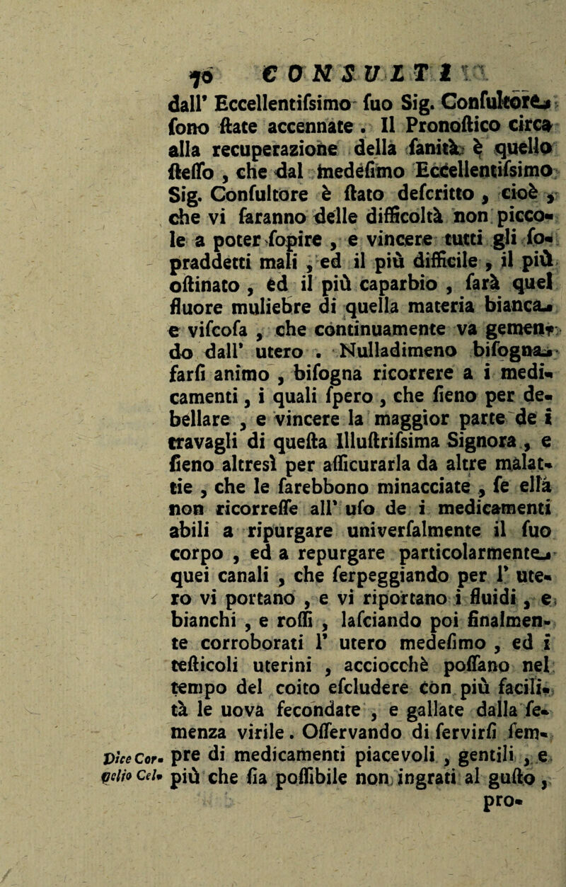 eoMiyif ir\ dall’ Eccellentifsimo' fuo Sig. ConfulcorO fono Hate accennate . Il Pronoftico circa alla recuperaziohe della fanità: è quello ile Ho , che dal medefimo Eccellentifsimo Sig. Confultore è flato defcritto , cioè , che vi faranno delle difficoltà non picco¬ le a poter fopire , e vincere tutti gli fo- - praddetti mali , ed il più difficile , il più oflinato , ed il più caparbio , farà quel fluore muliebre di quella materia bianca^ e vifcofa , che continuamente va gemen? do dall* utero . Nulladimeno bifognai farli animo , bifogna ricorrere a i medi¬ camenti , i quali fpero , che fieno per de¬ bellare , e vincere la maggior parte de i travagli di quella llluftrifsima Signora , e fieno altresì per afficurarla da altre malat¬ tie , che le farebbono minacciate , fe ella non ricorrere all* ufo de i medicamenti abili a ripurgare univerfalmente il fuo corpo , ed a repurgare particolarmente^ quei canali , che ferpeggiando per 1’ ute- - ro vi portano , e vi riportano i fluidi, e bianchi , e rolli , lafciando poi finalmen» te corroborati 1’ utero medefimo , ed i tefticoli uterini , acciocché poflano nel tempo del coito efcludere Con più facili¬ tà le uova fecondate , e gallate dalla Te¬ menza virile. Oflervando di fervirlì lem- Dhecor. pre di medicamenti piacevoli , gentili , e celiocd. più che Ila poffibile non ingrati al gallo, prò-