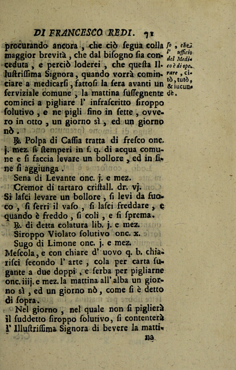 procurando ancora , che ciò fegua colla maggior brevità , che dal bifogno fia con» ceduta , e perciò loderei , che quella II. luftrifiima Signora, quando vorrà comin¬ ciare a medicarli, fattoli la fiera avanti un ferviziate comune , la mattina fuffegnente cominci a pigliare 1’ infrafcritto firoppo folutivo , e ne pigli fino in fette , ovve¬ ro in otto j un giorno sì , ed un giorno nò. ’ g>. Polpa di Caflia tratta di frefco onc. j. mez. fi- (temperi in f. q. di acqua comu- ne e li faccia levare un bollore , ed in fi¬ ne li aggiunga. Sena di Levante onc. j. e mez. Cretnor di tartaro enfiali, dr. vj. Si lafci levare un bollore , fi levi da fuo¬ co , fi fèrri il vafo , fi lafci freddare , e quando è freddo , fi coli, e fi fprema. g>. di detta colatura libr j. e mez. Siroppo Violato folutivo onc. x. Sugo di Limone onc. j. e mez. Mefcola,e con chiare d’ uovo q. b. chia- rifei fecondo 1’ arte , cola per carta fu¬ gante a due doppi , e ferba per pigliarne onc.iiij.e mez. la mattinatali’alba un gioi> no sì , ed un giorno nò, come fi è detto di fopra. Nel giorno , nel quale non fi piglierà il fuddetto firoppo folutivo, fi contenterà i’ Ulufiriffima Signora di bevere la matti- fo , citi V ufficio del Medi* co è di ope* rare , ci¬ tò ?tutò, &ÌUCUB* de*
