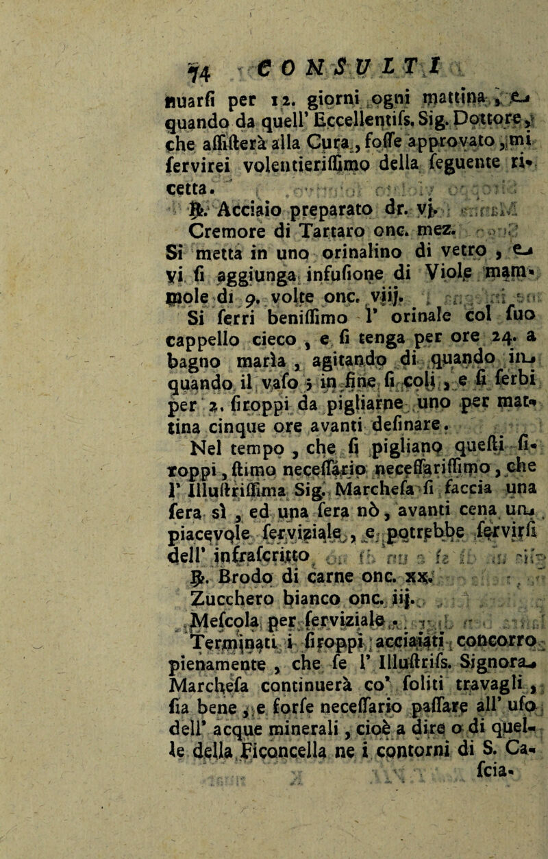 iy4 € 0 N SU ITI nuarfi per 12. giorni ogni pattina ,,-jfcj quando da quell’EcceIleqtifs,Sig. Dottore che affiderà alla Cura,, foffe approvato ,,mi fervirei volentierifluno della feguente ri» cetra. ' : cr' uy:r Acciaio preparato dr. vj, Cremore di Tartaro onc. tnez. Si metta in uno orinalino di vetro Ma*'-» vi lì aggiunga infufione di Viol,e mani» inde di 9. volte onc. vii/. irti Si ferri beniffimo 1’ orinale col fuo cappello cieco , e fi tenga per ore 24. a bagno maria , agitando di quando iiu quando il vaio 5 in Jtie fi^oji , e fi Cerbi per a. firoppi da pigliarne uno per mat» tina cinque ore avanti definare. Nel tempo , che fi pigliano quelli fi» loppi, ftimq necel%ip neceffariffimo, che r Uluftrifllma Sigi Marchefa fera si , ed una fera nò, avanti cena uru piaceyqle feryigiale;,_e,.pqtrpbbe fervirfi dell’ infrafqrirto fh nu a U (i tu f,ji§ fy. Brodo di carne onc. xx. Zucchero bianco onc. iij. Mefcqla per ferviziale,.. , ^erroinati i firoppi acciaiati concorro: pienamente, che fe lMlludrifs. Signora* Marchefa continuerà co* foliti travagli , fia bene ,.e forfè neceffario paffare all’ ufo dell’ acque minerali, cioè a dire o di quel¬ le della Eiconcella ne i contorni di S. Ca- £ •_ * •«* l 0