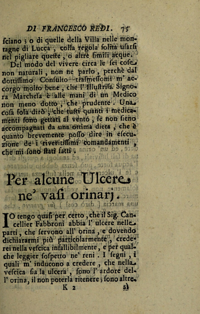 - f £ r*\ ? * y J fciano ; o di quelle della Villa nelle mon¬ tagne di Lucca- , colla, tegola folita tifarli nel pigliare quelle , o altre fimili; acque. • Del mòdo del vivere circa le fei cofej non naturali , non ne parlo , perchè dal dottiflìmo Confulto • trafrnefTomi m’ ac¬ corgo molto bene , che 1’ flluftrifs. Signo¬ ra Marcitela è alle mani di un Medico non ineno dotto ,’che prudente . Una* co fa fóTà ‘d i r ò' ^che -tufti* qua iitì: cinèdi ca- menti fówo gettati, al vènto ; fe non fieno accompagnati da una òttima dieta , che è quanto brevemente pollo dire in efecu- rione de i <rivetitiflGmi' (tomandimenti $ ’ mi fonò ftati fatti. tVÀ i A - ne' vali ormar). • • iva f ' ;• > ;;h ! GblCHI \<l:f -• ' ^ '■J IO tengo quali per certo, che il Sig. Cali- cellier Fabbroni abbia 1’ ulcere nelle* parti, che fervono all’ orina, e dovendo dichiararmi più particolarmente , credei rei nella vefcica infallibilmente, e pei qual¬ che leggier fofpetto ne’ reni . I fegni , t quali m’ inducono a credere , che nella* vefcica lìa la ulcera , fono 1’ardore del- 1* orina, il non poterla ritenere» fono altre*