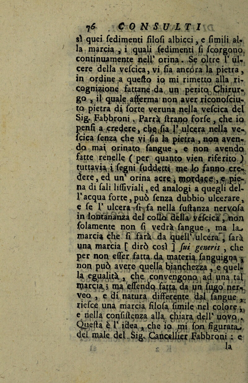 sì quei fedimenti filofi albicci, c fimili al. la marcia , i quali fedimenti fi fcorgono, continuamente nell,’ orina. Se oltre V ul- cere della vefcica, vi fia ancóra la pietra, in ordine ,a quello io mi rimetto alla ri. cognptooi fattane da, un perito Cfiirur. S° » il quale, afferma- non aver riconofciu- to pietra d| fotte veruna nella vefcica del SigJFabbroni,, Parrà ftranp forfè, che io penlì a ^«dere, chfijailf ulcera nella ve- fcica fenza che yi fia la pietra , non aven. do ma\ orinato (angue , e non avendo fatte renelle. ( pet quanto vien riferito ) W«fvia i legni Suddetti me lo fanno ere- dere, ed un'orina acreàe pie¬ na di fali lidi viali, ed analogi a quegli del- ì’ acqua forte, può fenza dubbio ulcerare, e fe 1.’ ulcera r(c|fa nella fuftanza nervofa in lontananza del cotìò détla Vefcicà , non folamente non fi vedrà fangue ma la_. marcia che fi farà da quell’,ulcera, farà Una marcia [ dirò così j fui generis , che per non efier fatta da materia,fanguigna non può; avete quella bianchezza * e quel ia mm**, che, convengono: , ad una tal marcia,% ma effendq^fatda un fugo ner. veo , e di natura diffeteflte IfajL, fangue , tiefee una marcia filofa limile nel colore <%l e nella confidenza alla chiara dell’ uoyo ., è I iosaQhe io xtty fon figurata-, dei, male deJLSig., JGanctlliet labbroni ; e , la I