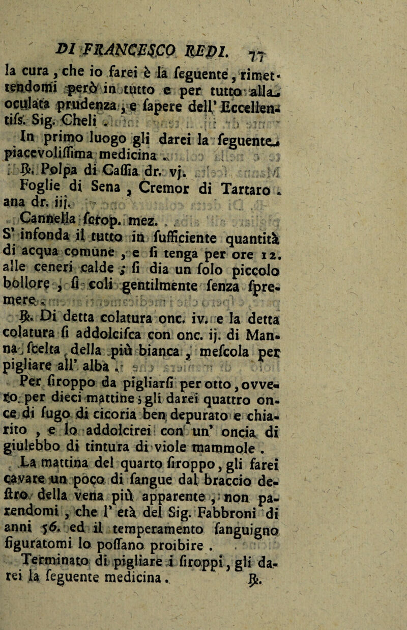 m FRANCESCO mpL 77 la cura , che io farei è la feguente, rimet* tendomi però in tutto e per tutto alla-. oculata prudenza, e fapere dell’Eccellen- ufs. Sig. Cheli t ~ In primo luogo gli darei la feguento piacevolifTima medicina . Polpa di Caffia dr. vj. ' Foglie di Sena , Cremor di Tartaro . ana dr. iij. > ■i Cannella fcrop. mez. S infonda il tutto iti fufficiente quantità di acqua comune , e fi tenga per ore 12. alle ceneri calde ,* fi dia un folo piccolo bollore , fi eoli gentilmente fenza fpre¬ mere «  • Di detta colatura onc. iv. e la detta colatura fi addolcifca con onc. ij. di Man- na, fcelta della più bianca , mefcola per pigliare all’ alba . t Per firoppo da pigliarli per otto, ovve¬ ro; per dieci mattine j gli darei quattro on¬ ce di fugo di cicoria ben; depurato e chia¬ rito , e lo addolcirei con un’ oncia di giulebbo di tintura di viole mammole . La mattina de! quarto firoppo, gli farei cavare un poco di fangue dal braccio de¬ liro della vena più apparente ^ non pa¬ rendomi , che 1’ età dei Sig. Fabbroni di anni 56. ed il temperamento fanguigno figuratomi lo pollano proibire . Terminato di pigliare i firoppi, gli da¬ rei la feguente medicina. p>.