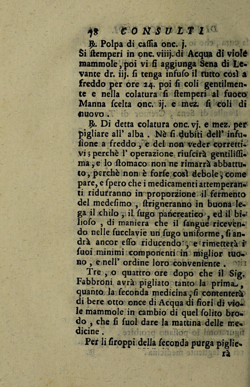 9>. Polpa di calila onc. j. Si ftemperi in onc. viiij. di Acqua di violé mammole,poi vi fi aggiunga Sena di Le¬ vante dr. iij. fi tenga infufo il tutto così a freddo per óre 24. poi fi coli gentilmen¬ te e nella colatura fi ftemperi al fuoco Manna (celta onc. ij. e iriéz. fi coli di nuovo. Ifr. Di detta colatura onc. vj. è mez. per pigliare all* alba . Nè fi dubiti dell’ infu¬ sone a freddo , e dei non Veder corrètti- vi > perchè 1’ operazione riufcirà gentili®- ma*e lo ftomaco non ne rimarrà abbattu¬ to, perchè non-è forfè così debole , come pare, e fpero che i medicamenti attemperati¬ ti ridurranno in proporzione il fermento del medefimo , (frigneranno in buona le¬ ga il chilo , il fugo pancreatico , ed il bi- liofo , di maniera che il fangue riceven¬ do nelle fucclavie uri,fugo uniforme, fi an¬ drà ancor e(To riducendo' , e! rimetterà i’ fuoi minimi componenti in miglior tuo¬ no , e,nell’ ordine loro conveniente . ' ' Tre , o quattro ore dopò che il Sig. Fabbroni avrà pigliato tanto la prima*., quanto la feconda medicina , fi contenterà di bere otto once di Acqua di fiori di viò¬ le mammole in cambio di quel folito bro¬ do , che fi fuol dare la mattina delle me¬ dicine . - ;-v' ■ Per li firoppi della feconda purga piglie¬ rà