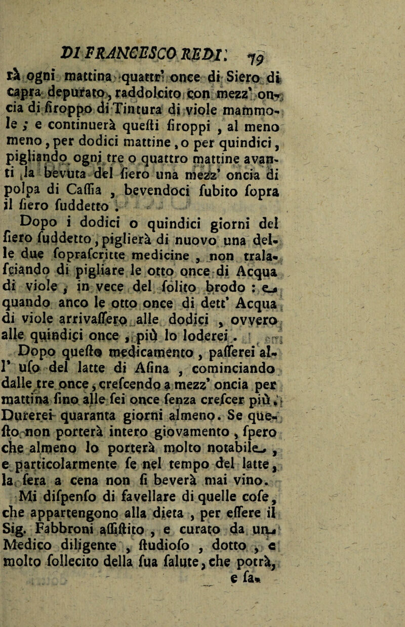 X>1 FRANCESCO REM l f9 rà ogni mattina >quatttv once di: Siero dii capra deputato, raddolcito con mezz’ on¬ cia di firoppo di Tintura di viole mammo¬ le ; e continuerà quelli firoppi , al meno meno, per dodici mattine , o per quindici, pigliando ognj tre o quattro mattine avan¬ ti jla bévuta del fiero una mezz’ oncia di polpa di Caffia , bevendoci fubito fopra il fiero fuddetto . Dopo i dodici o quindici giorni del fiero fuddetto, piglierà di nuovo una del¬ le due foprafcritte medicine , non trala- fciando di pigliare le otto once di Acqua di viole , in vece del (olito brodo : e_* quando anco le otto once di dett’ Acqua di viole arrivaflfero alle dodici , ovvero alle quindici once ,._più lo loderei. Dopo quello medicamento, patterei al- 1’ ufo del latte di Afina , cominciando dalle tre once, crefcendo a mezz’ oncia per mattina fino alle fei once lenza crefcer più Durerei- quaranta giorni almeno . Se que- flo non porterà intero giovamento, fpero che almeno lo porterà molto notabile^ , e particolarmente fe nel tempo del latte, la fera a cena non fi beverà mai vino. Mi difpenfo di favellare di quelle cofe, che appartengono alla dieta , per edere il Sig. Fabbroni affittito , e curato da uru Medico diligente , ftudiofo , dotto , e molto follecito della fua falute,che potrà, e fa*