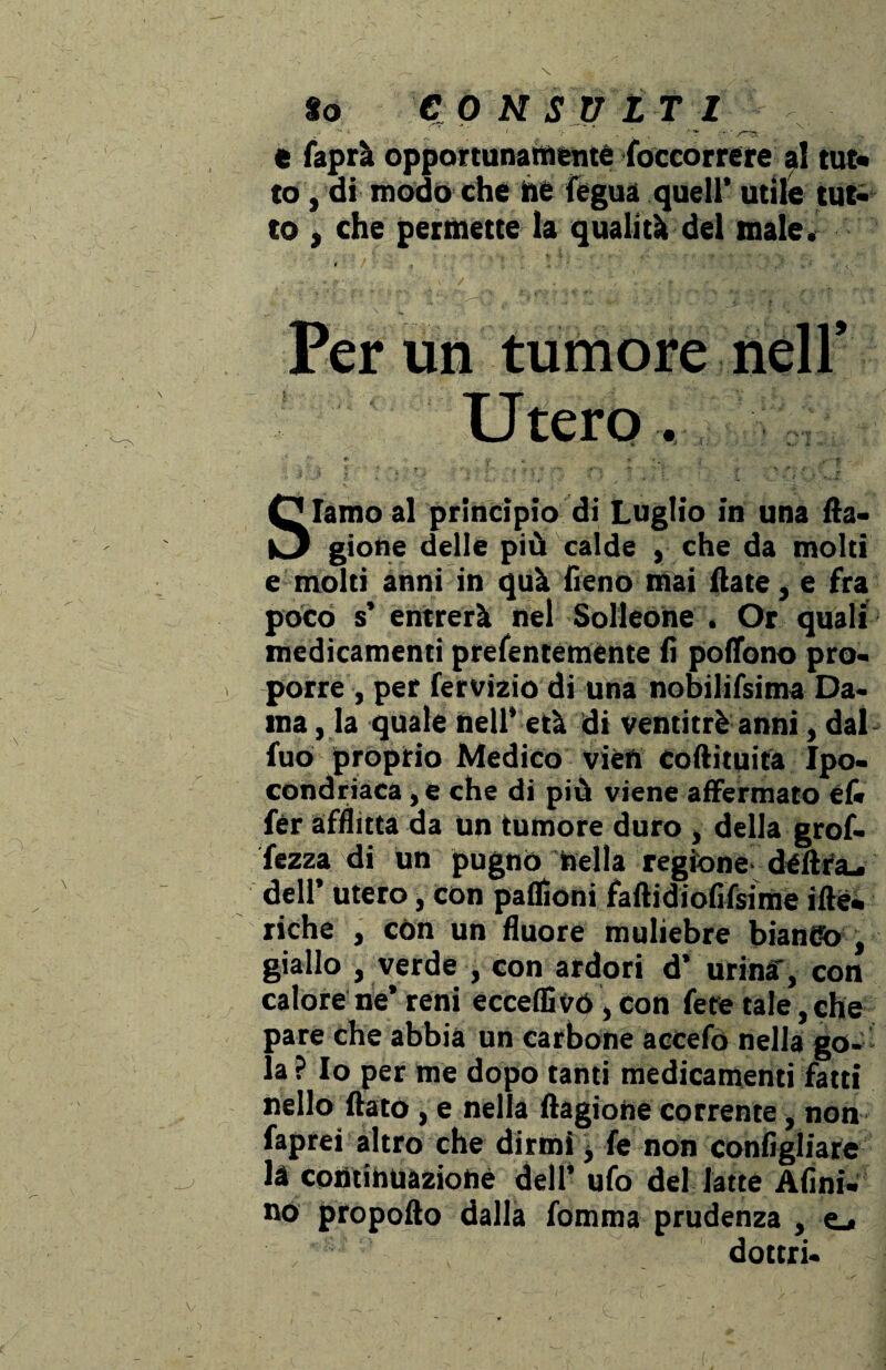 e faprà opportunamente (occorrere a! tur* to, di modo che he fegua quell’ utile tut¬ to j che permette la qualità del male. Per un tumore nell’ Utero. Iamo al principio di Luglio in una fta- |J gione delle più calde , che da molti e molti anni in quà fieno mai (late, e fra poco s’ entrerà nel Solleone . Or quali medicamenti prefenteménte fi poffono pro¬ porre , per fervÌ2io di una nobilifsima Da¬ ma , la quale nell’ età di ventitré anni, dal fuo proprio Medico vien corti tuita Ipo¬ condriaca , e che di più viene affermato éf« fèr afflitta da un tumore duro , della grof- fezza di un pugno bella regione déftfa, dell’ utero, con pafiìoni fartidiofifsime iftè- riche , còn un fluore muliebre biandò , giallo , verde , con ardori d’ urina', con calore ne’ reni eccedi vó , con fere tale, che pare che abbia un carbone accefo nella go¬ la ? Io per me dopo tanti medicamenti fatti nello flato , e nella ftagione corrente, non faprei altro che dirmi \ fe non configliare la continuazione dell’ ufo del latte Afini, no propofto dalla fomma prudenza , e_< dottri-