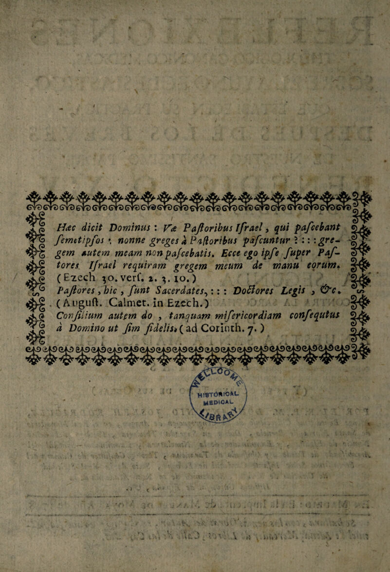 / 41 / to / //íff Dominus : Pajloribus ífrael, }«/ pafcebant femctipfos \ nonne greges a Pi^íioribus pSfcuntur í ::: gre^ gem Autem mearn non pa/cebatis» Eece ego ipfe fuper tares, Ijrad requiram gregem meum de manu eofum^ (Ezech ^o.verf. z. lo.) Pajiores yhic , funt Sacerdates^;: ; Doófores Legts , . (Auguft. Calmet. in Ezcích.) Canjillum autím do , tanquam mifericordiam confequtm d Domino ut Jim JideUs*(^^á Corinth, 7. ) tn