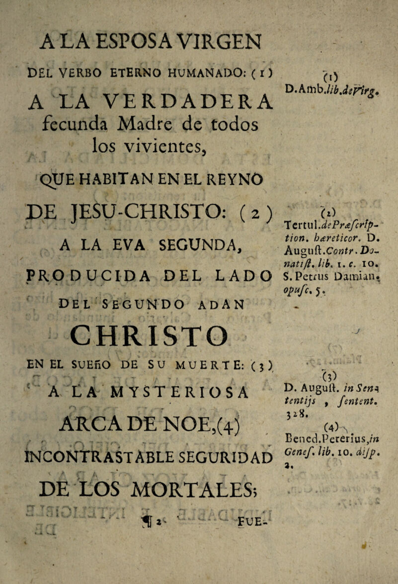 A LA ESPOSA VIRGEN DEL VERBO ETERNO HUMANADO: ( l) A LA VERDADERA fecunda Madre de todos los vivientes, QUE HABITAN EN EL REYNO DE JESU-CHRISTO: (2) A LA EVA SEGUNDA, PRODUCIDA DEL LADO Del SEGUNDO ADAN CHRÍSTO EN EL SUEñO DE SU MUERTE: (j), ' Á Xa mysteriosa ARCA DE NOE,(4j Incontrastable seguridad DE LOS MORTALES; (1) D.Amb.//¿.áí^íV¿. T ertlú.dePra/cfíp- tion, hareiicor, D. Auguñ»Contr > Do^ natifi, lib. i. e. lo. S.Petíus Damian* opufc^ j. D. Auguft. in Sen^ tentijs , fententm (4)^^ ^ Benecl.Pererius,m Genef. lib, lO. dijp* 3.