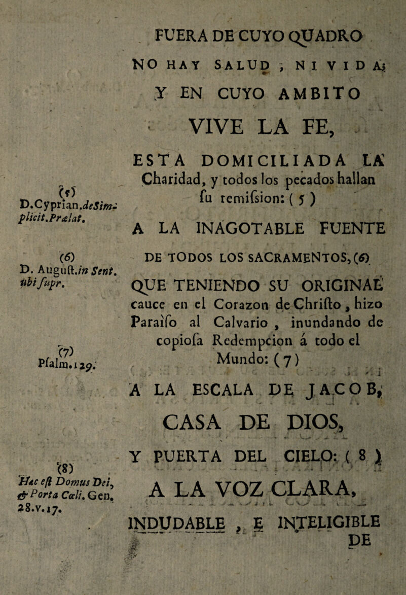 (í) D.CypihnJeSimr plicit.Pralat, \6) D, hngu^.in Sent. pH fupr. r Plalm.ijj?, lite efi Domus D«, t!r Porta Cali. Gen, 28.V.17, FUERA DE CUYO QÜADRO NO HAY SALUD NI VIDA} y EN CUYO AMBITO VIVE LA FE, ESTA DOMICILIADA LA Charidad, y todos los pecados hallan fu remifsion: ( 5 ) $ « A LA INAGOTABLE FUENTE - DE TODOS LOS sacramentos, (tf) QUE TENIENDO SU ORíGINAÉ cauce en el Corazón de Chrifto , hizo Paraifo al Calvario , inundando de copiofa Redempeion á todo el Mundo; ( 7) A LA ESCALA DE JAXOB, CASA DE DIOS, Y PUERTA DEL CIELO; ( 8 \ \ ’ i A LA VOZ CLARA. INDUDABLE , E IN.TELIGIBLE * ~ ■ DE
