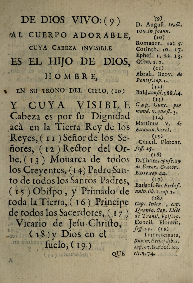 'AL CUERPO ADORABLE, CUYA CABEZA INVISIBLE ES EL HIJO DE DIOS, HOMBRE, EN SU TRONO DEL CIELO, (lo) Y CUYA VISIBLE Cabeza es por fu Dignidad aca en la Tierra Rey de los Reyes, ( ii) Señor de los Se¬ ñores, (12) Redor del Or¬ be, (13) Monarca de todos los Creyentes, (14) Padre San¬ to de todos los Santos Padres, ( t 5 ) Obifpo , y Primado de toda la Tierra, (16) Principe de todos los Sacerdotes, (17 ) Vicario de Jefu-Chrifto, ( 18 ) y Dios en el fuelo, (19 ) ' . •. .QtJE A D. Auguft. traói. \09 jnjoann. (10) Romanor. 12; s'* Corinch. lO. 17.^ Kphef. I, 22. 13. Ofeaj. 2. 2. (lO Abrah. Bzov. de Pontif,cap, I. Rald.fa;íy^/.58SJ.4. (n) Cap» Cune» per mund» 9»qíice/i»i» , (14) Martiniis V. de Examin,háret» (•5), Concil. Flotcnt. (16) D.Thom. j de Error» Gr^ecor» ,Bzov.r^/?.44. (17) JBarbof, lus EccUf» univ»lih. I .eap.i» (18) Cap» Inter , eap» Quanto» Cap» LicH de Transí» Epifeep» Ccncíl. Florent. fef»2s* (19} TurrccrciDara, Su Y), m» E cd(S!, ¡ih. 2. eap.<;'],B;xxhQÍ»loc»