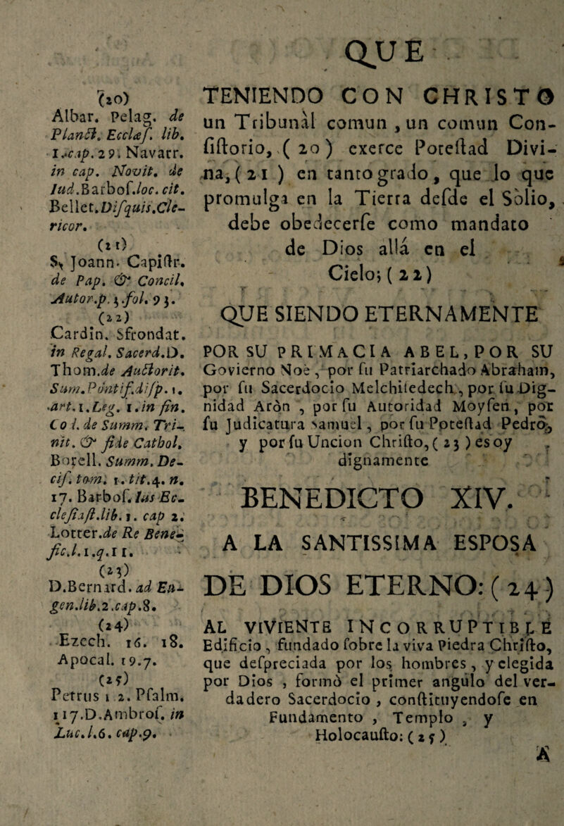 ho) Albar, Pelag, de Planói» EccUf» lib. i.*€ap,29. Navarr. in cap, P^ovit. de Jud,Ízú)Q{Joc, cit, V>c\\ci,Dífq^ais\Cle-‘ ricor. (i i) S> Joann» Capidr. de Pap, &, CondU Autor,p.i^,foUo 3. (22) Cardin* Sfrondat. in Re gal, Sacerd,0* 'ihom.de Aii¿Íorit. S nm, P unt if, difp,\. ^art,\,Leg, i.in fin, Co /. de Summ, Tri^, nh, jide Catboh Borell, Summ,De^ cifi to-m, I. Í/Í.4. n. 17. BarboCto jBít. clejíafi,lih,'i, cap 2; Lotter.íí^ Re Ben¿m JicJ,i,q,li. (M) D.Bernard. gen,lib,2xap,S. (24) Ezech. 16. 18. Apoca!. 19.7. (if) Petrus i 2, Pfalm* I i7.D,Ambrof, in JLátiC,l,^, cap*^, ' auE TENIENDO CON CHRISTO un Tribunal común , un común Con- fiftorio,,( 20 ) cxerce Poceftad Divi- na, (21 ) en tanto grado, que Jo que promulga en la Tierra defde el Solio, debe obedecerfe como mandato de Dios allá en ei Cielo; (2 2) 'i* . N- . ^ QUE SIENDO ETERNAMENTE POR su PRIMACIA ABEL, POR SU Govierno >íoe , por fii Patrlarchado Abra^ham, por fu Sacerdocio Melchiíedech , por íu Dig¬ nidad Arpn , por fu Autoridad Moyfen, por fu Judicatura >amuel, por fu Ppceftad Pedr% y por fu Unción Chrifto,( 23) esoy dignamente BENEDICTO XIV. ' < A LA SANTISSIMA ESPOSA - A DÉ DIOS ETERNO: (24) AL VIVIENTE incorruptible Edificio ^ fundado fobre la viva Piedra Chrlfto, que defpreciada por los hombres , y elegida por Dios , formó el primer ángulo del ver¬ dadero Sacerdocio , conftituyendofe en Fundamento , Templo , y Holocaufto; ( 2 f )