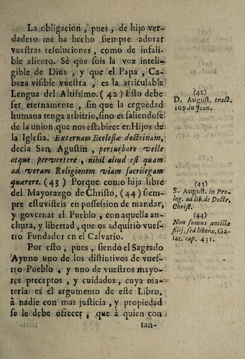 La obligación , pues, de hijo^ver- dadero me ha hecho fiempre adorar Vueftras rcíokicicncs , como de infali¬ ble aliento. Sé que ibis la voz ¡nteli-;. gible de Dios , y que el Papa , Ca¬ beza viíible vueftra , es la articulable' Lengua del Altifsimo.( 42 ) Eílo debe fer eternamente , fin que la ceguedad humana tenga arbitrio,fino es faüendofe de la Union que nos cftablecc enHijos de. la Iglefia. Extertiam Ecelefia; doBrinam^ decia Saa Aguftin , perturbare 'zietle atque per<xfertere ^ mhii'aliud efí quam ad 'veram Religionem <z>ia)n facrilegam quarere. (43 ) Porque como hija libre del Mayorazgo deChtiíloi (44) fiem- pre cíluviífcis en poíTeísion de mandar, y governar el . Pueblo , con aquella an¬ chura, y libertad , que os adquirió vueí- tto Fundador en el Calvario. Por efio , pues, fiendo el Sagrado Ayuno ono de los diflintivos de vuef- tto Pueblo , y uno de vueftros mayo¬ res preceptos , y cuidados, cuya ma¬ teria es él argumento de elle Libro, á nadie con mas juñicia , y propiedad fe le debe ofrecer , que á quien con - tan- (42) D* Almud, traói» O lOpJn Joan» (43) S. Augnñ, tn Pyo-, log. ad lih»ds Doóly, Cbriji, (44) Non fumas ancllla filiffed Jat. cap. 431.