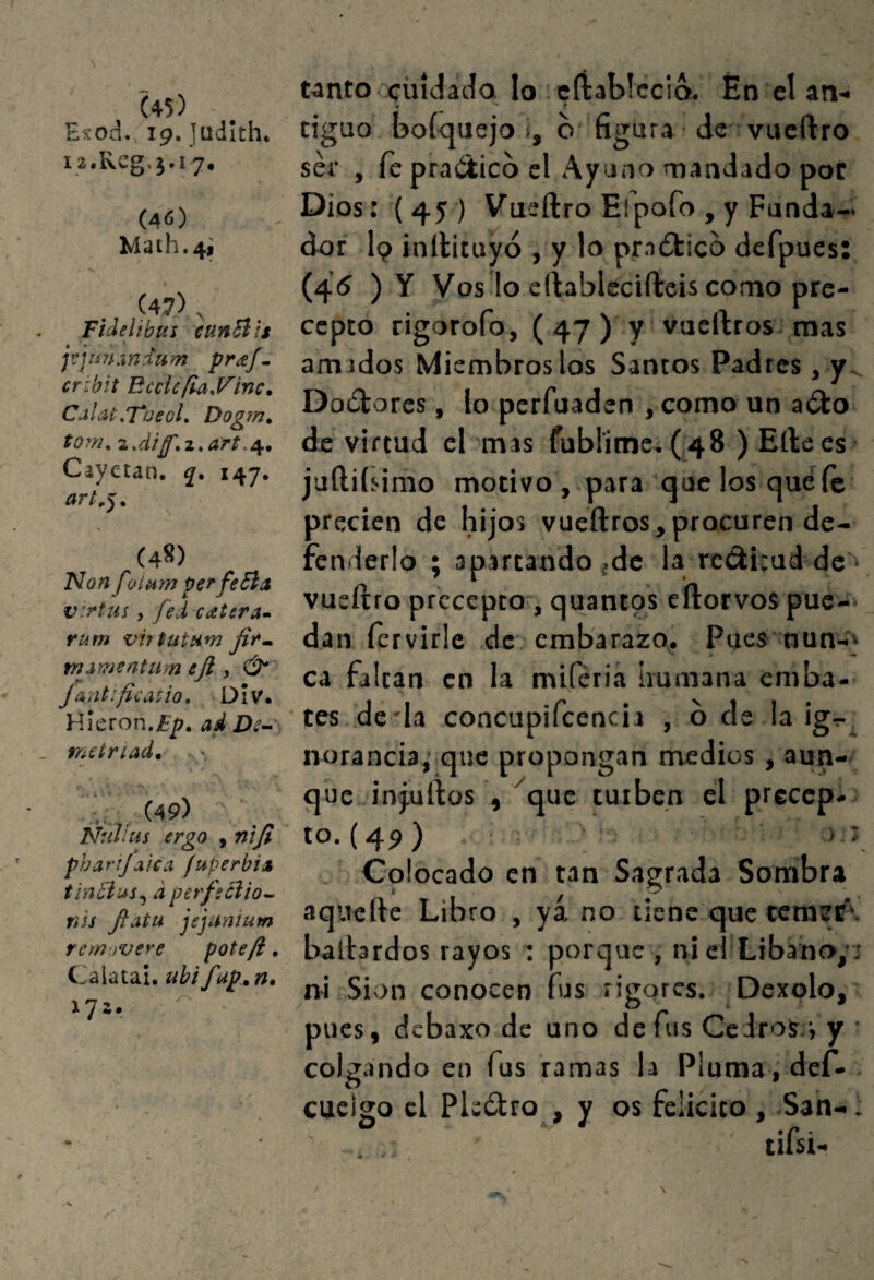 (45) E^od. 19. Jüdith. i2.Kcg,j.i7. (46) Mach.41 (47) . Fidelihus cunBts j^jiiUÁndzim pr^^ef^ crihit EccUfUyinc. Calat„TúeoL Dogm, tom^ Cayetan. 147. (48) Flan f'/í^m perfeBa virtus, fed catera» rum virtutum jifm, m^mentum eji , & Jaiitificatio, Div. Ví\cxon,Ep, ad metríad* r , .' . (49) Ñullus ergo , nijl phartjaicci fuperbíA tinBus^ d perfsciio^ nis fiatu jejanlum rem jvere poteft, Calata!, uhifup.^n» 172. Mnto cindada lo cíiabiccio. En cl an¬ tiguo boíquejo i, b'figura ■ de vueftro ser , fe praiíticb el Ayuno mandado por Dios: ( 45 ) Vueftro Eipofo , y Funda¬ dor I9 inftituyó , y lo pradlicb defpucs (45 )Y Vos lo eftablecifteis como pre¬ cepto rigorofo, ( 47 ) y vaeftros. mas amados Miembros los Santos Padres , y^ Dobtores, lo perfuaden , como un abto de virtud el mas fubl'ime, (48 ) Eftees juftiíí-itíio motivo , para que los qué íe precien de hijos vueftros,procuren de¬ fenderlo ; apartando,de la redirud de ■ vueftro precepto:, quantps cftotvos puc-' dan fervirle de embarazo,. Pues nun-} ca faltan en la miferia humana emba¬ tes de'Ia concupifcencia , b de la ig-r, norancia, que propongan medios , aun¬ que injuftos , ^que turben el precep¬ to. {49) ■ ),í Colocado en tan Sagrada Sombra aquerte Libro , yá no tiene que cemef'. batbrdos rayos : porque , ni el Líbano,’s ni Sion conocen fus rigores. Dexolo, pues, debaxo de uno de fus CeJrosr, y • colg.indo en fus ramas la Pluma, dcf. cuelgo cl Plcíftro , y os felicito , San-. tifsi. • •