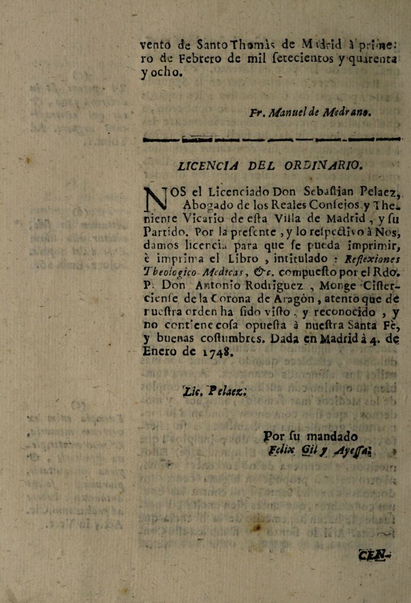 vento de SantoThtimi^ de Mvdrid Vprl'iíc: ro de Febrero de mil fetecieiicos y quarenta y ocho. ' Fr» Manuel de Mediana. LICENCIA DEL ORDINARIO. TOS el Licenciado Don Sebañian Pclae7,, J[^ Abogado de los Reales Coníeios,y Thci, nientc Vicario de efla Villa de Madrid, y fu Partido. Por laprcfentCjyloreípcdlvoáNos^ damos licencia para que fe pueda Imprimir, c impinra el Libro , intitulado ; Reflexiones Tbeoio^íco^Aícdicas ^ &c, com^\xt^o\iOi P\ Don A^itonío Rodríguez , Monge Clrtcr- • clenfe de la C orona de Aragón , atento que de rueftra orden ha fido vIRo ^ y reconocido , y no contiene cofa opiicfta a nueftra Santa Fc^ y buenas cofíiimbrcs. Dada en Madrid á 4. d<í Enero de 1748. I , ' • ’Lk.'Pelttz: ' 1 >. > « ; Por fu mandado V í