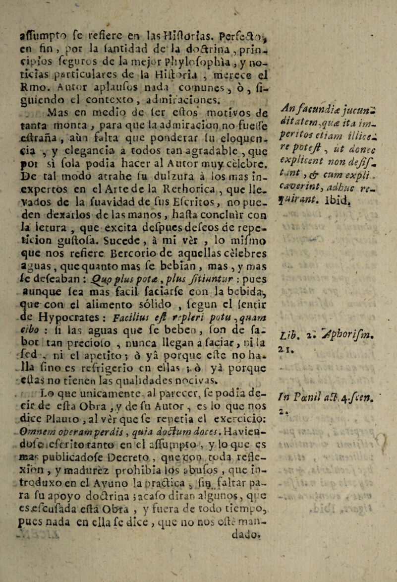 afTiimpto fe refiere e?i UisHlfiorias. Pcrfeflo., en fin, por la (autidad de la doctrina, prin-, cipíos feguros de la mej^ r PÍiylofophU , y no- tkías píirtícalarcs de la , niercce el Kmo. Autí.'r aplaiifus nada co^nunes, ó, fi- guiendo el contexto, admiraciones. Mas en medio de 1er ellos motivos de tanta monta , para que ia admiración no fuelíe ellraña , aüa falta que ponderar íu eloquen- cia , y elegancia a todos tan agradable , que poi si fola podía hacer al Autor muy cUebre. De tal modo attalie íu dulzura á los mas In¬ expertos en el Arte de la Rethorica , que He. Vados de la fuavidad de fus Eícritos, no pue¬ den dexailos de las manos, halla concluir con la ietura , que excita dcfpucs defeos de repc- túion guftofa. Sucede, á mi ver , lo rnlíino que nos refiere. Bcrcorio de aquellas celebres aguas, quequanto mas fe bebían , mas , y mas íe defeaban : jQu^oplus pota ^ plus Jítiuníur : pues aunque íea mas fácil faclarfe eon. la bebida, que con el alimento sólido , íegun cl (entir de Hypocrates; Facilius eft tepUri pQtu fibo : íi las aguas que fe beben, ion de fa- bor tan precioío , nunca llegan a íaciar, ni la fed ^ ni el apetito •, ó ya porque cite no ha* . Jla fino es refrigerio en ellas 5,0 yá porque ellas no tienen las qiuhdades nocivas^ Lo que únicamente, al parecer, fe podía de¬ cir de efta Obra ,.y de fu Autor ^ es lo que nos dice Piauco , al Ver que fe repetía el exercicio: Ornntm oper amper dis , q^ia doBum doces* Havicu- düle;:efcritoranto en el aíTupipto , y loque es nsa^ pubiieadofe Decreto , que coi) toda refle¬ xión , y madurez prohibía los ^bufos , que In- trqduxoen el Avuno !a practica ^ fig faltar pa¬ ra fu apoyo dodrina jacafo dirán algunos, qix cs.efcafada eíla Obra , y fuera de todo tiempo, pues nada en ella fe dice , que no nos oílc man¬ dado. Anfaeundidejucíin'Z ditatem^quie ita irn^ perííO'S etiam íliiced potefi , ut doñee explicent non dejtf^ t mt, ^ cum explí.. caverinpy ¿idhue re^ ibid, Lih* 2; Jphorifm. 21, Tn Fanil ' éí •-